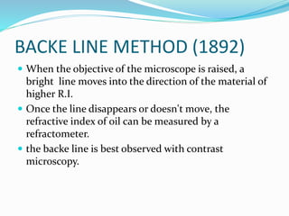 BACKE LINE METHOD (1892)
 When the objective of the microscope is raised, a
bright line moves into the direction of the material of
higher R.I.
 Once the line disappears or doesn't move, the
refractive index of oil can be measured by a
refractometer.
 the backe line is best observed with contrast
microscopy.
 