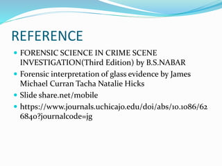 REFERENCE
 FORENSIC SCIENCE IN CRIME SCENE
INVESTIGATION(Third Edition) by B.S.NABAR
 Forensic interpretation of glass evidence by James
Michael Curran Tacha Natalie Hicks
 Slide share.net/mobile
 https://www.journals.uchicajo.edu/doi/abs/10.1086/62
6840?journalcode=jg
 