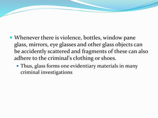  Whenever there is violence, bottles, window pane
glass, mirrors, eye glasses and other glass objects can
be accidently scattered and fragments of these can also
adhere to the criminal's clothing or shoes.
 Thus, glass forms one evidentiary materials in many
criminal investigations
 