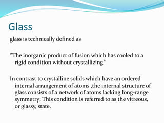 Glass
glass is technically defined as
‘’The inorganic product of fusion which has cooled to a
rigid condition without crystallizing.’’
In contrast to crystalline solids which have an ordered
internal arrangement of atoms ,the internal structure of
glass consists of a network of atoms lacking long-range
symmetry; This condition is referred to as the vitreous,
or glassy, state.
 