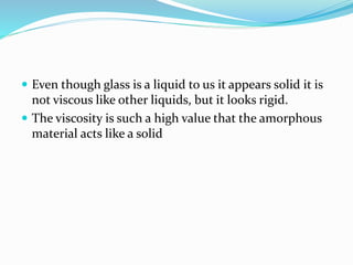  Even though glass is a liquid to us it appears solid it is
not viscous like other liquids, but it looks rigid.
 The viscosity is such a high value that the amorphous
material acts like a solid
 