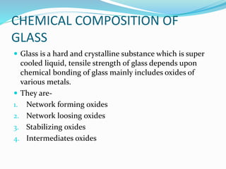 CHEMICAL COMPOSITION OF
GLASS
 Glass is a hard and crystalline substance which is super
cooled liquid, tensile strength of glass depends upon
chemical bonding of glass mainly includes oxides of
various metals.
 They are-
1. Network forming oxides
2. Network loosing oxides
3. Stabilizing oxides
4. Intermediates oxides
 
