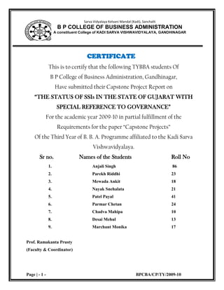 Sarva Vidyalaya Kelvani Mandal (Kadi), SanchalitB P COLLEGE OF BUSINESS ADMINISTRATIONA constituent College of KADI SARVA VISHWAVIDYALAYA, GANDHINAGAR<br />CERTIFICATE<br />This is to certify that the following TYBBA students Of<br />B P College of Business Administration, Gandhinagar,<br />Have submitted their Capstone Project Report on                                                                                       “THE STATUS OF SSIs IN THE STATE OF GUJARAT WITH SPECIAL REFERENCE TO GOVERNANCE”<br />For the academic year 2009-10 in partial fulfillment of the<br />Requirements for the paper “Capstone Projects”<br />Of the Third Year of B. B. A. Programme affiliated to the Kadi Sarva Vishwavidyalaya.<br />      Sr no.                 Names of the Students         Roll No<br />                    1.Anjali Singh 86<br />                    2.Parekh Riddhi23<br />                    3.Mewada Ankit18<br />                    4.Nayak Snehalata21<br />                    5.Patel Payal41<br />                    6.Parmar Chetan24<br />                    7.Chadva Mahipa10<br />                    8.Desai Mehul13<br />                    9.Marchant Monika17  <br />Prof. Ramakanta Prusty<br />(Faculty & Coordinator)<br />EXECUTIVE SUMMARY<br />        The main objectives for conducting the Capstone Project are considered as under.<br />To harness the theoretical knowledge with the practical knowledge of all the fields of the Management such as Marketing, Production, Finance, Human Resource and Accounting.<br />To understand the work process of the various industrial activities.<br />To know the contribution of the owner, managerial staff and the <br />most significant workers- without whom the no work can be done and the unit cannot achieve its goals.<br />To develop a logical process of understanding for carrying out similar activities in future.<br />This practical study has vehemently exposed us to the various types of the policies of the company related to the employees as a part of the HRM, different strategies for the Marketing, various processes of the Production Department etc. Since the focus of the study was the “Small Scale Industries”, it gave enormous understanding about the SSI sector of India in general and Gujarat in particular.<br />        The visits to 200 small scale enterprises all across the state of Gujarat helped us make the study extensive. We have covered all the possible areas of SSI that a management student is interested in. The questionnaire was designed to meet the objectives set for the study and it catered to the need quite extensively. The observations, analysis and conclusions of the study have been interesting and fulfilling.<br /> <br />ACKNOWLEDGEMENT<br />Practical knowledge is the only way by which one can see the real corporate world. Everyday; we see and hear about the different functions of the various companies, but the real functions are identified by studying them practically. We are very thankful to all those persons who have given us the great opportunity.<br />First of all, we would like to thank my college B P College of Business Administration, sector-23, Gandhinagar, which gives us the chance to study this practical subject. <br />Secondly, we very thankful to our professor in charge/guide Prof. Ramakanta Prusty for helping in the grand project, conforming meeting with the company officials, for giving their valuable time and for guiding us on the report preparation.<br />We also very thankful to the various small scale industrialist and staff of the SSI for giving every required information related to the enterprise and spend a very good amount of the time from their busy schedule.<br />         <br />TABLE OF CONTENT <br />    <br /> PARTICULARS                                                   PAGE NO.<br />CERTIFICATE1<br />EXECUTIVE SUMMARY2<br />ACKNOWLEDGEMENT3                   <br />CHAPTER 1:  INTRODUCTION5<br />             1.1Definition of Small Scale Industries5<br />             1.2Background7 <br />             1.3Small Industry Development Organisation12 <br />             1.4Role of SSI in Indian Economy16          <br />             1.5Research Methodology17<br />             1.6The Case for Small Scale Industries18 <br />             1.7SSIs Mission Statement22<br />             1.8SSI Policies23<br />             1.9SSI Schemes26<br />             1.10SSI Scenario in Gujarat28<br /> <br />CHAPTER 2:  DIFFICULTY FACED BY THE ENTERPRISE36     <br />CHAPTER 3:    USE OF INFORMATION TECHNOLOGY38<br />CHAPTER 4:    FINANCIAL STRUCTURE40<br />CHAPTER 5:    ACCOUNTABILITY AND TRANSPARENCY43<br />CHAPTER 6:    ANALYSIS48<br />CHAPTER 7:    CONCLUSION102<br />BIBLIOGRAPHY108<br />CHAPTER: 1<br /> INTRODUCTION<br />1.1 DEFINITION OF SMALL SCALE INDUSTRIES<br />A significant feature of the Indian economy since independence is the rapid growth of the SSI in the industries policy resolution of 1948 &1956; the SSI was given special role for creating additional employment with low capital investment. A new trust was given in favor of small units by the industrial policy statement of 1977. In 1950, the government group SSI undertaking into two categories <br />{1} those using power but employing less than 50 people <br />{2} those not using power but employing less than 100 people.<br />      In 1966 the SSI were defined as undertaking with a fixed capital of less than 7.5 lakh and ancillaries with a fixed capital of Rs.10lakhs. Investment will imply investment in fixed asset, whether held in ownership or by lease or by hire purchase .1n 1975 this limit was revised to Rs.10 lakh for SSI and Rs.20lakhs for ancillaries .under the industrial policy of 1980, the limit was further revised to Rs.20lakhs in case of SSI and Rs25 lakh in case of ancillaries units .in the case of tiny units the limit of investment has been raised from Rs.1lakhs to Rs.2lakh. In March 1985 the government has again revised the statement limit of SSI to Rs.35lakh and for ancillaries units to Rs.45lakhs. As per the industrial policy statement of May 1990 ,the investment ceiling in assets for SSI has been raised from rs35lakhs to Rs.60lakhs and corresponding for ancillary units from Rs.45lakhs to Rs.75lakhs .investment ceiling with respects to tiny units has been increased from Rs.2lakhs to Rs.5 lakh .during 1997 on the recommendation of ABID HUSSIAN COMMITTEE ,the government has raised the investment limit on asset  for SSI and ancillaries from Rs.60/75 lakh to Rs.3crores and that tiny units from Rs5 lakh to Rs.25lakhs. The government in 2000 has reduced the investment limit sets from Rs.3crores to 1 corer, but the limit for investment in the tiny units has been retained to <br />Rs.25lakhs. Until now the government had defined SSI within the small scale, it provide a definition of tiny enterprise. However ,from the SSI ,there are direct shift to large scale units  and no definition was provided for medium scale industries .with effect from oct,2,2006,not only three categories has been clearly defined ,but a comprehensive act , called the Micro ,small and medium enterprise development act ,2006 came into force. The act is claimed at facilitating the growth of SSI so that they graduate to medium enterprise, thus improving their competitive strength.<br />1.2 BACKGROUND<br />1.2.1 The small scale industries (SSI) constitute an important segment of the Indian economy in terms of their contribution to the country’s industrial production, exports, employment and creation of an entrepreneurial base. The Government established the Ministry of Small Scale Industries and Agro and Rural Industries (SSI & ARI) in October, 1999 as the nodal Ministry for formulation of policies and Central sector programmes/schemes, their implementation and related co-ordination, to supplement the efforts of the States forpromotion and development of these industries in India. The Ministry of SSI & ARI was bifurcated into two separate Ministries, namely, Ministry of Small Scale Industries and Ministry of Agro and Rural Industries in September, 2001.<br />The role of the Ministry of Small Scale Industries is thus to mainly assist the States in their efforts to promote growth and development of the SSI, enhance their competitiveness in an increasingly market-led economy and generating additional employment opportunities. In addition, the Ministry attempts to address issues of country-wide common concerns of this segment and also undertake advocacy on behalf of the SSI for this purpose. The specific schemes/programmes undertaken by the organisations of the Ministry seek to facilitate/ provide one or more of the following:<br />,[object Object]