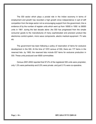 Small Industries Cluster Development ProgrammeAn amount of Rs. 360.69 crore has been allocated to SIDO for the implementation of the Plan Schemes during the financial year 2005-06.<br />1.3.4 PACKAGE FOR PROMOTION OF MICRO AND SMALL ENTERPRISES<br />In keeping with another declaration in the NCMP, a promotional package for the MSE was drafted by the Ministry during the year. Inter-Ministerial consultations were held with seventeen Ministries/Departments/Commissions/Councils on the draft Promotional Package. However, on the advice of the Planning Commission and the\ Department of Expenditure to first seek appraisal of the proposal by the Expenditure Finance Committee (EFC), an EFC Memorandum was circulated. Attempts are underway to resolve the large areas of difference of opinion of the Ministries/Departments on the elements of the proposed package before its consideration by the EFC and then the Government.<br />1.3.5 FISCAL CONCESSIONS TO THE SSI SECTOR<br />GENERAL SSI EXEMPTION SCHEME<br />Consequent on the announcement of a Comprehensive Policy Package for SSI Sector by the Prime Minister on 30th August 2000, full excise exemption up to the first clearance of Rs. 1 crore per annum was provided to the SSI sector with effect from 1st September 2000. Under the General Excise Exemption Scheme, units having annual turnover of less than Rs. 3 crore were eligible for the excise exemption.<br />1.4 ROLE OF SSI IN INDIAN ECONOMY<br />The SSI sector which plays a pivotal role in the Indian economy in terms of employment and growth has recorded a high growth since independence in spit of stiff competition from the large sector not so encouraging support from the government. this is evidence of by the number of register units which went up from 16000 in 1950  to 36000 units in 1961 .during the last decade alone ,the SSI has progressed from the simple consumer goods to the manufactures of many sophisticated and precision product like electronics control system, micro wave components ,electro medical equipment .TV sets etc<br />The government has been following a policy of reservation of items for exclusive development in the SSI. At the time of 1972 census of SSI, there are 177 items in the reserved lists .by 1983; the reserved lists include 837 items for exclusive production in SSI. These units produced over 8000 commodities <br />Census 2001-2002 reported that 97.2% of the registered SSI units were proprietor, only 1.3% were partnership and 0.5% were private .and just 0.1% were co-operative.<br />            <br />1.5 RESEARCH METHODOLOGY<br />Objectives of the Project:<br />To study about the SSI sector in Gujarat<br />To study the present scenario of SSI and also to know problems & future of SSI in Gujarat<br />To study the market of SSI<br />To determine the factors affecting the SSI<br />To study and analyze the reach of SSIs network <br />Sample Size:200<br />Sampling Method:Random Sampling Method<br />Primary Data Sources:Questionnaire<br />Interviews<br />Focus Group<br />Secondary Data Sources:Internet<br />Magazines & News Papers<br />Books<br />Location for Survey: Gandhinagar<br /> Ahmadabad<br />                                                       Ankleshwar<br />1.6 THE CASE FOR SMALL SCALE INDUSTRIES<br />           <br />  Small scale industries have been the subject of controversy in the past and the controversy continues even to this days. Some are ardent supporters of small enterprises, while others vehemently oppose them. It would be worthwhile to examine the arguments favoring the growth of small enterprises. All these arguments have been briefly summarized in the Industrial Policy Resolution of 1956 which states:<br />The employment argument<br />The equality argument<br />The latent resources argument<br />The decentralization argument<br />1.6.1 The employment argument<br />        Emphasizing the employment argument Karve Committee 1955 stated: “The principle of self employment is at least as important to a successful democracy as that of self-government.” The argument is based on the assumption that small enterprises are labor intensive and thus create more employment per unit of capital employed. It is also assumed that the low cost on overheads in such enterprises partly compensates for the otherwise high cost vis-à-vis large enterprises. Thus it is argued that, let alone capital goods industries and the building up of social and economic infrastructure where capital intensive projects are a necessity, in other spheres of production in a developing economy, small enterprises which help to enlarge the volume of employment with scarce capital should be encouraged.<br />      This argument was opposed by Dhar and Lydall who hold that employment should not be created for the sake of employment. There should be an economic justification for it also. Dhar and <br />Lydall argue, “Employment as such can be created by simply adding on extra workers at any point one likes in the productive process. The important problem, in other words, is not how to absorb surplus resources, but how to make the best use of scarce resources.” Thus the employment argument is really an “output –argument.” It implies that small enterprises maximize output from scarce capital and entrepreneurship. Employment creation follows as a necessary corollary. Dhar and Lydall on the basis of their enquiry found that whereas in large enterprises working two or three shifts is quite common, it is not so in the case of small enterprises. Thus, though per unit of output, but “in general, the most capital intensive type of manufacturing establishments is the small factory using modern machinery and employing up to 50 workers.”<br />              <br /> <br />Mr. Venkataraman challage the argument Dhar and Lydall table reveals that while the output employment ration is the lowest in the SSI, employment generating capacity of SSI is 8th times that of the large scale sector. But what is still more striking and significant is that the net output capital ratio of small and medium sector work out to 4 and 3.2 times that of the large scale sector in 1965, despite the low productivity of labor in the SSI. In 1974-75, the net capital output ratio of large enterprise works out to be three times that of SSI. <br />1.6.2 The equality argument<br />It suggests that the income generated in the large number of SSI is dispersed more widely in the community than income generated in few large industries. In this way small enterprises about greater equality of income distribution. It is also held by some that as most of the SSI are proprietary or partnership concern, the relation between the workers and the employees are more harmonious in SSI than large industries. <br /> <br /> Dhar and Lydall consider this argument as fallacious, statistical evidence suggest “there is a common tendency in all countries, for the average wage to be lower in small factories than in large factories.” Moreover the virtual non existence of trade unions in SSI enables the employers to exploit the workers to be maximum. Thus, it is true that workers in SSI are neither economically better off than in large enterprises, nor do they obtain more benefits under social security schemes. SSI, therefore, by paying low wages, generate less saving and less taxes and hence result in lower growth potential.<br />There is no doubt that the argument of Dhar and Lydall does have some force. But on the contrary, it is also true that in underdeveloped countries the workers have a choice between a low paid job in SSI and no job at all. So the low paid job is accepted by the force of circumstances. But in the absence of SSI, the workers have to loss even the small wages which they hope to get. Moreover by more effective implementation of the factory law, the difference between average wage of workers in SSI and large industry can be narrowed down. Statistically evidence suggest that where as SSI in India pay on the average only about 50% of the wages earn by workers in large enterprises. <br />1.6.3 The latent resource argument <br />      These arguments suggest that SSI is able to tap latent resource like hoarded wealth, entrepreneurial ability, etc. Dhar and Lydall feel that mobilization of hoarded wealth is only a once for all gain. True, it is so, but is it not a fact that the idle hoards set in motion and income stream which moves on and on? To the extent SSI encourage dishoarding, there is definite gain to the community. Secondly, SSI encourages the growth of a class of small entrepreneur which introduce a dynamic element in the economy. The growth of the entrepreneur class requires an environment. SSI provides that environment which encourages a growing network feeder and complementary relation among plants and firms. It is in this environment that latent talent of individual entrepreneur fined self expression in localized innovation and cost savings measures. <br />The growth of a very large number of SSI in the post independence period only highlights the facts that given the basic condition such as supply of power and credit facilities, the latent resources of entrepreneurship can be tapped by the growth of SSI.<br /> <br />1.6.4 The decentralization argument<br />      This argument impress is the necessity of regional dispersal of industries. Large enterprises are mostly concentrated in metropolitan cities. The smaller towns and the country side in order to benefit from modern industrialism must encourage SSI. Industrialization of the country became complete only if it penetrates into the remote corners of the countries. It may be true that it may not be possible to start the SSI in every village, but it is quite possible to select a group of villages and start SSI to cater to the needs of the small area from the local center.<br />SSI needs to be developed along with large industry. This is also accepted policy of the government. No doubt the employment argument has a substantial weight in it, but it would be suicidal to encourage in efficient in SSI in the long run. From a long period point of view, the capacity of small manufactures to become technically progressive and efficient and developed competitive strength shall be the only justification for that continuance. In the intervening period, it would be fair to protect them, and the government should help to create conditions which facilitate there growth. <br />1.7 SSI's MISSION STATEMENT<br />Early on, SSI set forth objectives to guide its core business strategy. These include:  <br />Developing innovative alternative strategies which can exceed clients' objectives in any market environment over the long term; <br />Establishing a deeply resourced organization that anticipates and adapts to change; planning for future success by motivating employees and promoting long-term commitment to SSI; and <br />Creating a legacy that underscores our commitment to client service and long-term relationships.   <br />These objectives continue to remain the foundation of SSI philosophy.<br />1.8 SSI POLICIES<br />The government its policies towards the to SSI on 6th Aug, 1991 the main features were <br />The SSI has emerged as a dynamic and vibrant sector of the economy during the eighties. At the end of the seventh plan period, it accounted for nearly 35% of the gross value of output in the manufacturing sector and over 40% of the total export from the country. It also provides employment opportunities to around 12million people. <br />The primary objective of the SSI policy during the nineties was to impart more vitality and growth impetus to the sector to enable it to contribute its mite fully to the economy, particularly in terms of growth of output, employment and exports.  <br />1.8.1 Promotion of entrepreneurship<br />Government will continue to support first generation entrepreneur through training and will support their efforts. Large number of EDP trainer and motivators will be trained to significantly expand the EDP. Industrial association would also be encouraged to participate in this venture effectively. Women entrepreneurs will receive support through special training programs.  <br />1.8.2 Government Policies and Schemes<br />EXIM Policy for Small Scale Sector <br />Export Promotion Programs & Measures <br />National Small Industries Corporation <br />1.8.3 General <br />Policy of Reservation <br />Licensing Policy <br />Trade Policy - Imports & Exports <br />Price & Purchase Preference Policy <br />Labour Policies <br />Rehabilitation of Sick Units <br />1.8.3 Priority Sector <br />Policy for Tiny Sector, Cottage & Village Industries, Handicrafts, Khadi & Handlooms <br />Development of Backward Areas <br />1.8.4 Funding & Finance <br />Policy of Fiscal Support <br />Policy of Priority Credit <br />Equity Participation <br />OTC Exchange <br />1.8.5 Modernization & Training <br />Quality Certification Schemes (ISO9000) <br />Application for the Reimbursement of Certification Charges for acquiring ISO-9000 Certification (or its equivalent) <br />Policy of Technology Up gradation (UPTECH) <br />Technology Bureau for Small Enterprises <br />Policy for Development of Information Technology <br />1.8.6 Energy & Environment<br />Pollution & Control Measures <br />Environmental Control <br />1.9 SSI SCHEMES<br />To meet the challenges of international competition and to promote exports of SSI products, following promotional schemes are also being implemented.<br />Single Window Scheme <br />Industrial Estates <br />National Awards for Outstanding SSI Entrepreneurs <br />National Awards for Quality Products in Small Scale Sector<br />Prime Minister's Rozgar Yozna <br />Self Employment Scheme for Educated Unemployed <br />Assistance to SC/ST Entrepreneurs <br />Excise Exemption Scheme Tax Holiday <br />Venture Capital <br />National Equity Fund Scheme <br />Factoring Services <br />Other SIDBI Schemes <br />NSIC Schemes <br />Technology Development Fund Schemes <br />Testing Centre<br />Integrated Infrastructure Development <br />Training Infrastructure <br />Growth Centre <br />Technology Development & Modernization <br />Quality Certification Schemes <br />Modernization of Small Scale Industries <br />Ancillary Development <br />Small Entrepreneur Management Assistants Scheme <br />Entrepreneurship Development Programme <br />Management Training Programme <br />Skill Development Programme <br />Pollution Control Schemes <br />Energy Conservation Schemes <br />Alternative Energy Use Schemes <br />Ozone Depleting Substances Phase-out <br />1.10 SSI SCENARIO IN GUJARAT<br />Small Scale Industries have played an important role in industrial dispersal. District Industries Centers in all the districts of the state, along with institutions such as Gujarat Industrial Development Corporation (GIDC) and Gujarat State Financial Corporation (GSFC) have provided boost to the development of SSIs. Ahmadabad district leads with the highest number of SSI units at 64916, constituting 22% of the total SSIs in the state. Surat follows with 46316 units (15%) and Rajkot 32030 units (11%). These three districts together account for 47% of the total number of SSI units in the State. The other districts having more than 10000 SSI units are Valsad (18967), Vadodara (17990). Mahesana (16637), Kheda (15385), Bharuch (14743), Jamnagar (13035) and Bhavnagar (11671) up to December 2005. Other districts have also witnessed the development of small scale industry. This can be seen in the following chart.<br />342900403860<br />The SSI sector has developed in different industries. The trend is similar to the overall industrial scenario in the state. Textiles and textile machinery have played a major role. Chemicals, followed by plastic processing, are also placed high. Engineering, paper and mineral based industries have also developed in the SSI sector. The important industrial sectors within SSI are as under:<br />1.10.1 List of Industries in SSI<br />361950153035<br />Sr. NO.Type of Industries1 Motor rewinding 2Workshop for vehicle repairs3Engineering workshop, machine shop, fabrication shop, press shop4Pump and motor assembling units5Cycle assembling units6Units fabricating tractor trailer, agricultural equipment etc.7Units fabricating stove, cooker, kitchen equipment without electroplating8Units fabricating nails, pegs, nuts, bolts etc.9Units manufacturing utensils of aluminum, steel, copper and brass10Casting units using pit furnace11Units fabricating iron doors and shutters12Units fabricating steel furniture without electroplating13Units manufacturing weighting machines14Units fabricating drawing, surveying and scientific equipment15Units making musical instruments16Units making sports gear17Units making toys18Units making stationery items like paper pins, \"
U\"
 pins, pencils etc.19Units binding books, making file covers, card board boxes, envelopes, paper bags from paper or board20Units making paper napkins, dishes, labels, tallow, paper rolls21Units making wooden doors and windows22Units making wooden furniture23Units making wooden boxes24Units assembling conditioners, air coolers, water coolers, heater, electric irons, etc. 25Units manufacturing electric fans, tube lights, bulbs, lamps, fuses, switches, etc.26Units casting cement concrete spun pipes, mosaic tiles, cement concrete poles27Units casting cement concrete grills28Units making umbrellas and rain coats29Units making garments by stitching from ready cloth30Units making hosiery items31Weaving units with handlooms and power looms32Yarn twisting, crimping and text rising units33Fiber glass molding units34Units manufacturing plastics items like buckets, tumblers, footwear, brushes, ropes35Units producing plastics items through fabrication, extraction, injection molding methods36Units manufacturing tubes, pipes, boxes, tanks, etc. from plastics HDPE, LDPE, PVC37Units making leather items like bags, purses, wallets etc. from ready leather38Units making tooth powders, tooth pastes, shampoos, nail polishes, hair oils through mixing only39Units making candles40Units making agarbattis41Units making detergent powders, soaps etc. through mixing only42Cold storages43Domestic flour mills44Units grinding corianders, Cummins, turmeric’s, salts, spices45Tobacco drying sheds46Saw mills47Printing presses48Pulse mills49Oil expellers50Ice factories51Poultry farms52Units manufacturing glass frames for spectacles53Diamond industries54Induction furnaces55Units manufacturing tablets and capsules by mixing only56Units manufacturing biscuits unto 100 kg per day only57Units manufacturing pickles/pappads upto 500 kg per day only58Assembling units for TV, VCR,VCP, radio sets, tape recorders etc.59Units manufacturing rubber parts, rubber crocks, surgical gloves60Units retreading tyres61Units involved in cutting, polishing and finishing of stones, marbles and granites62Units involved in finishing of printed cloth by felt finish or rolls process, sentering63Cotton ginning and pressing units64Steel rerolling mills where M S bars, angles, CTD round bars, rectangle bars, section bars etc. are prepared without pickling process65Tyre and rubber industries66Oxygen  gas units67Jaggery(Gur) (from sugarcane) producing units68Tobacco gutka manufacturing units69Ceramic cup saucers making units70Glazed tiles producing units (provided water is recycled)71Units manufacturing ceramic sanitary ware72Units producing white coal/biocoal from agriculture waste73Units producing bioferlizers only from agriculture waste mix74Units producing cattle fodder by mixing75Units producing acetylene gas76Salt pans by solar evaporation77Ceramic units using LDO/HSD/RFO fuels at 1000 liters/day(but not using coal/ lignite/ hard coke /husk) with a condition to install a chimney of minimum 11 meters height78Computer software units79Perfumes (Attar) manufacturing units by mixing process80Units producing Limestone masonry81Units manufacturing domestic flour mill82Units manufacturing Mamara83Computer & Computer stationery84Gems & Jewelry units85Units manufacturing plastic bags86Manually preparing silver & golden ornaments87Units making printing blocks88Units making furniture from bamboo89Units assembling domestic electrical appliances90Units fabricating aluminum doors, windows & furniture91Tailor machine repair or its manufacturing units92Ball pen refill93Button & hooks manufacturing units94Bicycle chain & locks manufacturing units95Embroidery96Photo frame, Mirror frame97Flower pot, Flower vase98Units fabricating fork-knife, scissors99Unit installing 50 KVA DG set<br />1.10.2 Cluster<br /> The SSIs in Gujarat have had impressive development in clusters. There are, in all, over 83 industrial clusters covering different types of industries and developed at different geographical locations. This kind of development has helped in creating common facilities, developing market centers and brand name, development of skill and, thereby, improving cost competitiveness. Some of the important clusters in Gujarat are Oil Engine in Rajkot, Brass Parts in Jamnagar, Ceramic in Morbi, Thangadh and Vankaner, Ship breaking in Alang, Re-rolling mills in Bhavnagar, Dyes in Ahmedabad, Baroda and Vapi, Pharmaceuticals in Ahmedabad and Baroda, Plastic processing in Ahmedabad and Baroda. The details of clusters in Gujarat are as under:<br />    Type of ClusterLocationCommon SaltAnjar, Gandhidham, Dasada Tobacco Processing Anand Cotton Ginning Manavadar Textiles Ahmadabad, Dholka, Surat Textiles-Printing Jetpur Textiles-Khadi Wadhvan Textiles-Finishing Bhuj Textiles-Synthetic Surat , Mangrol Jari-Printing Surat Readymade Garments Ahmadabad Wood based Nadiad Fabrication Ahmadabad, Baroda Utensils Ahmadabad Oil Engines Rajkot Textile Stores Ahmadabad, Surat , Wadhvan Power driven Pumps Ahmadabad, Mehsana Machine Tools Rajkot Diamond Processing Ahmadabad, Surat Books Publishing Ahmadabad Data Processing Ahmadabad, Surat <br />The State Government has taken initiatives to provide support for further strengthening of these clusters through interventions such as technology up-gradation, quality improvement, setting up of common facility centers, skill development facilities, etc. with assistance from R&D institutions, as well as industry associations.                                                                                                                                <br />CHAPTER: 2<br />DIFFICULTY FACED BY THE ENTERPRISE<br />SSI includes industrial undertakings in which investments in Fixed Assets in Plant & Machinery excluding Land & Buildings whether held under ownership, lease or hire purchase does not exceed 1 crore. Most of them act as ancillary to Big Business Houses. Some are tiny industries where Fixed Assets including Plant & Machinery is worth only 25 lakh or below and yet another group concentrates on exports.<br />As entrepreneurs increased their problems as to production, marketing, infrastructure and Financing, also increased. Many people vaguely quoted it as managerial problems. Going into the details we see that:<br />The production problems include raw material availability, capacity utilization, and storage problems.<br />The marketing problems arises because of dealing in only one product, cut throat competition, adopting cost oriented method of pricing, lack of advertisement, not branding their products etc.,<br />The financial problems include investment risks, procurement of loan from banks and their repayment, meeting day to day expenses and the like<br />The labour problems include highly demanding employees, absenteeism lack of skilled workers and transportation of workers.<br />Infrastructure problems also add coal to the fire. Unless and until you have the infrastructure in its place the rest of the efforts are futile.<br />Personal problems like spending less time with family and for the whole sweat exerted the rewards have not been favorable<br />CHAPTER: 3<br />USE OF INFORMATION TECHNOLOGY<br />The country has well-developed infrastructure of scientific establishments. Future development of industries in India must be based on indigenous technology as far as possible. Full scope will be given to the development of indigenous technology. It is also essential that development of indigenous technology is responsive to the objective of efficient production in increasing quantities of goods that society urgently needs. Science and technology must contribute to the improvement in the living standards and the quality of life of the large mass of our people. <br />In order to promote technological self-reliance, the Government recognizes the necessity for continued inflow of technology in sophisticated and high priority areas where Indian skills and technology are not adequately developed. In such areas, the Government’s preference would be for outright purchase of the best available technology and then adapting such technology to the country’s needs. Indian firms which are permitted to import foreign technology would be required in appropriate cases to set up adequate Research and Development facilities so that imported technology is properly adapted and assimilated. The Government will also set up a national registry of foreign collaboration in the Secretariat of the Foreign Investment Board so that there is continuous monitoring of these efforts.  <br />There is a great need for promoting an industrial environment where the acquisition of technological capability receives priority. In the fast changing world of technology the relationship between the suppliers and users of technology must be a continuous one. Such a relationship becomes difficult to achieve when the approval process includes unnecessary governmental interference on a case to case basis involving endemic delays and fostering uncertainty. The Indian entrepreneur has now come of age so that he no longer needs such bureaucratic clearance of his commercial technology relationships with foreign technology suppliers. Indian industry can scarcely be competitive with the rest of the world if it is to operate within such a regulatory environment. <br />With a view to injecting the desired level of technological dynamism in Indian industry, Government will provide automatic approval for technology agreements related to high priority industries within specified parameters. Similar facilities will be available for other industries as well if such agreements do not require the expenditure of free foreign exchange. Indian companies will be free to negotiate the terms of technology transfer with their foreign counterparts according to their own commercial judgment. The predictability and independence of action that this measure is providing to Indian industry will induce them to develop indigenous competence for the efficient absorption of foreign technology. Greater competitive pressure will also induce our industry to invest much more in research and development then they have been doing in the past. In order to help this process, the hiring of foreign technicians and foreign testing of indigenously developed technologies, will also not require prior clearance as prescribed so far, individually or as part of industrial or investment approvals. <br />CHAPTER: 4<br />FINANCIAL STRUCTURE<br />In order to provide effective financial support for promotion of small village and cottage industries, the Industrial Development Bank of India has taken steps to set up a separate wing to deal exclusively with the credit requirements of this sector. It will coordinate, guide and monitor the entire range of credit facilities offered by other institutions for the small and cottage sector, for which separate wings will be set up in these institutions particularly nationalized banks. Banks will also be expected to earmark a specified proportion of their total advances for promotion of small, village and cottage industries. It is the policy of Government to see that no worthwhile scheme of small or village industry is given up for wants of credit. <br />The growth of the scale and cottage industries sectors has been tardy mainly for want of satisfactory marketing arrangements for their products. The marketing of goods of these sectors with its concomitant of product standardization, quality control, maximum support for these activities on a priority basis. Measures such as purchase preference and reservation for exclusive purchase by Government Departments and Public Sector Undertakings will also be used to support the marketing of these products.<br />One of the major constraints to the growth of decentralized sector has been the difficulties of finance experienced particularly by industrial entrepreneurs in small, cottage and rural sector. Although, there is adequate network of institutional finance, yet here is need for coordinating the flow of capital, both short term and long term. Government would evolve a system of co-ordination to ensure the flow of credit to the growing units in the decentralized sector at the right time and on appropriate terms. Government proposes to strengthen the existing arrangements and make such changes as may be necessary to facilitate the availability of credit to the growing units in the small scale sector<br />Financial Assistance <br />Pre and Post Shipment finance at concessional rate of interest <br />Financial assistance for procurement of indigenous and imported raw material <br />Financial assistance for up gradation and modernization of SSI unit <br />Assisting in the process of claiming exports incentives<br />4.1 Financial Support Measures<br />Inadequate access to credit – both short term and long term – remains a perennial problem facing the small scale sector. Emphasis would henceforth shift from subsidized/cheap credit, except for specified target groups, and efforts would be made to ensure both adequate flow of credit on a normative basis, and the quality of its delivery, for viable operations of this sector. A special monitoring agency would be set up to oversee that the genuine credit needs of the small scale sector are fully met.<br />To provide access to the capital market and to encourage modernization and technological up gradation, it has been decided to allow equity participation by other industrial undertakings in the SSI, not exceeding 24 per cent of the total shareholding. This would also provide a powerful boost to acceleration & sub-contracting, leading to expansion of employment opportunities.<br />Regulatory provisions relating to the management of private limited companies are being liberalized. A Limited Partnership Act will be introduced to enhance the supply of risk capital to the small scale sector. Such an Act would limit the financial liability of the new and non-active partners/entrepreneurs to the capital invested.<br />A beginning has been made towards solving the problem of delayed payments to small industries by setting up of ‘factoring’ services through Small Industries Development Bank of India (SIDBI). Network of such services would be set up throughout the country and operated through commercial banks. A suitable legislation will be introduced to ensure prompt payment of Small Industries’ bills.<br />CHAPTER: 5<br />ACCOUNTABILITY AND TRANSPARENCY<br />5.1 Significant Accounting Policies<br />Convention<br />Basis of Accounting<br />Fixed Assets<br />Depreciation<br />Revaluation of Assets<br />Investments<br />Inventories<br />Sales<br />Investment Income<br />Proposed Dividend<br />Retirement Benefits<br />Lease Rentals<br />Research and Development<br />Taxes and Income<br />Foreign Currency Translation<br />Claims<br />Segment Reporting<br />Financial and Management Information Systems<br />5.1 Accounting Policies<br />5.1.1 Basis of Preparation:<br />        <br />The financial statement of a company are prepared under the historical cost convene on accrual basis of accounting, in accordance’s with the mandatory accounting standards issued by institute of charted accountants of India n referred to in section 211 (3c)of companies act ,1956,and generally accepted accounting policies in India. The significant accounting policies are as follows:<br />5.1.2 Fixed Assets and Deprecation:<br />Fixed assets are started at cost less accumulated depreciating less impairment losses, if any. The company capitalized all cost relating to the acquisition and installation of fixed assets. Deprecation is provided using written down value(W’D’V),pro-rata to the period of use of assets, in the manner specified in schedule14 to THE COMPANIES ACT 1956, at the rate prescribed therein or based on useful life of assets whichever is higher as follow.<br />5.1.3 Investments<br />Long term investments are stated at cost .Provision, where necessary, is made to recognize a diminution, other than temporary, in the value of the investment.<br />5.1.4 Inventories<br />Inventories are valued at lower cost, computed on weighted average basis and estimated net realizable value. Cost of work-in-process and finished goods including manufacturing overheads. The company accuse for excise duty liability in respect of manufacturing finished goods inventories lying in the factory and customer duty liability in respect of inventories in bond.<br />5.1.5 Foreign Currency Transaction<br />Foreign currency transaction during the year are recorded at rates of exchange prevailing on the date of the transaction and difference between spot rate at the date of contact and the exchange rate prevailing on the balance sheet date is recognized .  Foreign currency monetary items are reported using the closing rate.<br />Where the company has entered into forward exchange contracts, the difference between the forward rate and spot rate at the date of the contract is recognized in the statement of profit and loss over the life of the contract and the difference between ate spot rate at the date of contract and the exchange rate prevailing on the benefit date is also recognize as income or as expense for the year. <br />5.1.6 Sales<br />The companies recognize sales of goods on dispatch to customers. sales comprises amounts invoiced for the goods sold and does not include excise duty and sales tax, and are net sales returns, trade discounts and rebates.<br />5.1.7 Income –Tax<br />Tax expense comprises of both current tax, deferred taxes and fringe benefit tax. Provision for current income taxes is made on the taxable income at the tax rate applicable to the relevant assessment year. Fringe benefit tax is measured at the amount expected to be paid to the tax authorities in accordance with the Indian income tax act. Deferred income taxes are recognized for the future tax consequences attributable to timing differences between the financial statement determination of the income and their recognition for tax purpose.<br />The effect on deferred tax assets and liability of a change tax rates is recognized in income using the tax rates and tax laws that have been enacted or substantively enacted by the balance sheet date.<br />Deferred tax assets are recognized and carried forward only to the extent that here is reasonable certainty supported by convincing evidence that sufficient future taxable income will be available against which such deferred tax assets can be realized.<br />CHAPTER: 6<br />ANALYSIS<br />6.1 List of Enterprises<br />Sr.no.                       ENTERPRISES     Address1Prince EnterprisesDakhatrana, Near post office, Kutchh-3706152RJB firmGanga Naka, Anjar (kutch)-3706153Creative Pumps Pvt. Ltd.Near Sabar Dairy,Talod Road , Himatnagar. 45 Star Agriculture Pvt. Ltd.B-37, Sec-25 ,GIDC, G'nagar.5Rising Star EnterpriseB-104, GIDC, Sec-25, G'nagar.6Uma Industries Plot-803/2, GIDC, Sec-28,G'nagar.7Gayatri FabricationL-801/10,GIDC,Sec-20,Ganghinagar.8Ambika EngineeringK-1,802/14,Sec-28,GIDC, G'nagar9Khodiyar Fabrication WorksPlot-605, GIDC,Sec-28,G'nagar.10Stone Fielde-12,gidc,electronic estate, Gandhinagar.11Innovision System12omani lens67/1,gidc,sector-26,gandhinagar13Sidhheswari industriesc-1,b-7,46/2,gidc,kalol14Bharti enterprise44/4,gidc,kalol15Parth product48/1,gidc,kalol16Salus pharmaceutical105,gidc,himmatnagar17Kishan and companyplot-88,ranasan GIDC ,vijapur18Gokul Enterpriseplot-92,gidc,ranasang,vijapur19Sidhhi plasticplot-39,gidc,motipura,himmatnagar20Yogi pulse millplot-117,gidc,himmatnagar21Panchal Steel IndustriesSec-28,gidc,G'nagar22Diamond PlasticE-39,Sec-26,gidc,G'nagar.23Om Shanti HandicraftSec-28,gidc, Plot-902/13 ,G'nagar24Punam Steel IndustriesE-87,Sec-26, gidc,G'nagar.25Maruti Timbers Plot-903/9,gidc,Sec-28,G'nagar.26Space Trans Pvt. Ltd. e-101,gidc, Sec-26,G'nagar.27Shree Krishna Furniture Works902/ k-1-6,Sec-28,gidv, G'nagar.28Electronics Pvt. Ltd.E-144,gidc, Sec-26,G'nagar.29Refrahold plot-e/86,Sec-26,gidc,G'nagar.30Kaival Spinner48/3,&47/1,gidc,kalol.31The Bhagyoday Soap Factory131,gidc,kalol.32Kamal Kapoorc-1 ,15 ,gidc, kalol.33Metal Strips1/6,gidc,kalol.34Himalay Wood Craftplot-c1,41/3,gidc,kalol.35Mahesh Industries36,gidc,kalol.36Raj Producta-135,gidc,motipura, Himatnagar.37Hetal IndustriesVijapura shed , Nr.sapsna ston,gidc,Himatnagar38Paresh Industries83,gidc,himatnagar.39Astron Group of co.96,gidc,Himatnagar.40Subhagya Agro EquipmentPlot-283,DHANDHA, Idar Road , Himatnagar.41Sabar Agro Industries122,gidc,motipura, Himatnagar.42Yogi Agro Industriesplot-117,gidc,himatnagar43Shiv Shakti Plus Mill126,gidc,Himatnagar.44Umiya Industriesplot-106,gidc,ransan,Vijapur.45Mahadev Timer Mart`plot-92-94,gidc,ranasan,Vijapur.46MANSI PLASTICC.1, 407, GIDC, MANSA47SAYTAM INDUSTRIES40/B, KARNAVATI ESTATE, A'BAD48GANESH INDUSTRIES310/A, GIDC, MANSA49SOHAM INDUSTRIES310/B, GIDC, MANSA50GANDHI COTTON INDUSTRIES PVT. LTDA-6P-1, DHOLAKUVA, G'NAGAR, MANSA HIGHWAY51NIDHI INDUSTRIESI-521/2, GIDC ESTATE, MANSA52OMKAR INDUSTRIESI-518/2, GIDC ESTATE, MANSA53CORE ENGINEERSE-77, GIDC, SECTOR 26, GANDHINAGAR54KESHRINANDAN GRANITEOFFICE-7, GIDC, SECTOR 28, GANDHINAGAR55OM WOODLANDE-232, SECTOR 26, GIDC, GANDHINAGAR56SPM ELECTRONICS AND SYSTEMSE-201, GIDC, SECTOR 26, GANDHINAGAR57SHAEE GANESH TIMBER MART903/1, K-1, GIDC, SECTOR 28, GANDHINAGAR58BHARAT STEEL & WIRE408, GIDC, MANSA59DIAMOND CHAIN WORKERS1/517, GIDC, MAMSA60MOON EXTRUSIONS PVT. LTDA/212, GIDC, MANSA61NAVIN PLASTIC INDUSTRIESC-1/79, GIDC-2, MAHESANA62VISHVASH BIO-JINETIC PVT. LTD501-C, GIDC, MANSA63SHUBH SEEDS LTD603, GIDC, MANSA64RAVI SEEDS CORPORATIONC/1, 405/406/311, GIDC, MANSA65BAJRANG ENGINEERING INDUSTRIESA-213,GIDC, MANSA66SILICON INDUSTRIES601/1, GIDC, MANSA67DIVYAJYOT AGRICULTURE PVT. LTDIDAR ROAD, POO.DHANDHA, AT & PO. HIMATNAGAR68CHANDRA AGRI. IMPLIMENTS PVT. LTDBH. GIDC MOTIPURA, HIMATNAGAR69UMA TRANSFER AND ENGINEERING103/104, GIDC ESTATE, HIMATNAGAR70PARTH INDUSTRIES113, GIDC, MOTIPUR, HIMMATNAGAR71YOGI PULSE MILL117, GIDC ESTATE, MOTIPURA, HIMMATNAGAR72PARMESHWARI INDUSTRIES201, GIDC, MANSA73RUSHIL DÉCOR LTD608, GIDC, MANSA74REGENT CIRAMIC & SANETORY WAREGIDC, MANSA75MAHESHWARI PLASTIC INDUSTRIESC-502, GIDC, MANSA76DHARTI STONE INDUSTRIESGIDC, MAMSA77MARUTI AGRICULTURE WORKERS412, GIDC, MANSA78ARJUN FARMS PVT. LTD305/2, GIDC ESTATE, MANSA79INDIA AGRICO306/3, GIDC, MANSA80MAYUR STEEL183, GIDC-1, MEHSANA81INDIA AGRO INDUSTRIESNR. GIDC, VISNAGAR ROAD, MANSA82GANGA HYBRID SEEDS COMPANYC-1, 415, GIDC, MANSA83MUKTANAND SEEDS & PESTISIDESGIDC, MANSA & OFFICE 8, SARDRA PATEL MARKET, MANSA84NAVBHARAT PACKAGING COMPANY207, GIDC, MANSA85SAHJANAND AGRICO520/2, GIDC, MANSA86ASHWAMEGH WIRE INDUSTRIESC-1, 416, GIDC, MANSA87JALDHARA PLASTICSC-1, 504, GIDC, MANSA88SHRI RADHAKRISHNA INDUSTRIES306, 3-A, GIDC, MANSA89KANAN CASTINGS PVT. LTD410, GIDC, MANSA90MODERN POLYMER INDUSTRIES209, GIDC, MANSA91KABIR SEEDS413, GIDC, MANSA92UMA METAL205, GIDC, MANSA93SAIBABA PIPES PVT. LTD219, GIDC, MANSA94GAYATRI SEEDS CORPORATION308, GIDC, MANSA95VARDHMAN MARBLES302, GIDC, MANSA96Online Power Care Ltd.306,kalash, 2, Navrangpura ,Ahmadabad.97Viral Control private ltdB-29,gidc,gandhinagar98Shiv Shakti tire retardershalvad road, dhangadhra99chain electronic pvt ltdd-22,gidc,sector-25,gandhinagar100HP ElectronicB-141,sector-25, Gandhinagar101PETROTEC RETAIL PETROLEUM EQUIPMENT(INDIA)PRIVATE LIMITEDE/109-110,GIDC ELECTRONIC ESTATE,SECTOR 26102KRISHNA ENTERPRISEPLOT NO.E-126,GIDC,SECTOR-26,G'NAGAR103KEPREJ POWERTRONICSE-138,GIDC ELECTRONIC ESTATE,SECTOR 26104HARIOM PLOYMERSE-127,GIDC ELECTRONIC ESTATE,SECTOR 26105SHRIJIG.P. KIRTIDHAM COMPLEX,INCOMTAX A'BAD106PAAVAN ELECTRONICS INDUSTRIESE-54,GIDC ELECTRONIC ESTATE,SECTOR 26107SHREE UMIYA ELECTRONICSE-41,GIDC ELECTRONIC ESTATE,SECTOR 26108VIMAL ELECTRONICSE-49,GIDC ELECTRONIC ESTATE,SECTOR 26109REGENT CONTROL SYSTEME-83,GIDC ELECTRONIC ESTATE,SECTOR 26110DUTT ELECTRONICSB-167,GIDC ELECTRONIC ESTATE,SECTOR 25111SAMAYB-803,GIDC,SECTOR 28112HIREL CIRCUIT PVT.LTDB-132,GIDC ELECTRONIC ESTATE,SECTOR 26113SHIVAM TREADERSPRAJAPATIVAS, RANDHEJA,G'NAGAR114PATHFINDER WOODPLASTK-1,903/5, GIDC,SECTOR 28,G'NAGAR115ASUTOS&ARYAN ENTERPRISEK-1,902/10, GIDC,SECTOR 28,G'NAGAR116S.R.TRADING CO.PLOT NO.201,GIDC,SECTOR-28,G'NAGAR117MARUTI STEEL WORKPLOT NO.E-203,GIDC,SECTOR-26,G'NAGAR118JAMNA TILESK-1,902/16, GIDC,SECTOR 28,G'NAGAR119UMA TILESPLOT NO.803/2,GIDC,SECTOR-28,G'NAGAR120DHANRAJ ELECTRONICSE-45,GIDC ELECTRONIC ESTATE,SECTOR 26121SHUKAN PLYWOOD&HARDWARE32,SUPAR MALL-1,INFOCITY,GH-0CIRCLE,G'NAGAR122RAJAJI NAMKINK-1,802/23,GIDC,SECTOR-28,G'NAGAR123KIRAN ENTERPRISEB-38,GIDC ELECTRONIC ESTATE,SECTOR 25124H.A.T124.CORPORATIONE-208,GIDC ELECTRONIC ESTATE,SECTOR 26125SPACE TRANS PVT.LTDE-101,GIDC ELECTRONIC ESTATE,SECTOR 26126CAPITAL OIL & GREASE COE-53,GIDC ELECTRONIC ESTATE,SECTOR 26127OUM ELECTROMECHE-47,GIDC ELECTRONIC ESTATE,SECTOR 268128YOGM SALESB-50,GIDC9ELECTRONIC ESTATE,ECTOR 25129LUNAR ELECTRONICSB-48,GIDC ELECTRONIC ESTATE,SECTOR 25130PATEL STILL WOOD INDUSTRIESE-78,GIDC ELECTRONIC ESTATE,SECTOR 26131A.D ENTERPRISESPLOT NO.E-99 G.I.D.C. SEC-26 GANDHINAGAR132ATLAS INDUSRTIESPLOT NO.E-14/1 G.I.D.C.2 DEDIYASAN MEHSANA133PATEL SECURITIESB-57 VAMAL SUPER MARKET MEHSANA134SAGAR RUBBER PRODUCT PVT .LTDPLOT NO.E-143 G.I.D.C.2 DEDIYASAN MEHSANA135ATLAS INDUSRTIESPLOT NO.E-317 G.I.D.C.2 DEDIYASAN MEHSANA136DEEP INDUSRIES LTD.F-20 WIDE ANGLE COMPLEX MEHSANA137MOONLIGHT CONSULTANTSG-37 WIDE ANGLE NAGALPUR MEHSANA138ATLAS EQUPMENTSPLOT NO.E-317 G.I.D.C.2 DEDIYASAN MEHSANA139KESAR ENTERPRISEF/2 PANDYABA COMPLEX NAGALPUR MEHSANA140ACCUMAX BUSINESS CORPORATIONB-94 ELECTRONICS G.I.D.C. SEC-25 GANDHINAGAR141PRIMA CHEMICALSC-1, 343, G.I.D.C, ESTET, ODHAV, AHEMEDABAD.142ANIL METAL INDUSTRIES439/2.OPP,ODHAVPOLICE CHOKY, GIDC, ODHAV, A'BAD143DARPAN DENIMS PVT.LTD333/334,G.I.D.C,NEW,WATERTANK,ODHAV,A'BAD144PIONEER ENGINEERING SERVICES428.G.I.D.C.ODHAV A'BAD145MORDERN METAL INDUSTRIESC-1/345.G.I.D.C.ODHAV A'BAD146AESHA BEARINGSG-49 ,RAVI COMPLEX, OPP.G.I.D.C. BUS STOP,ANKLESHWAR147ELEMBICA SERVICES340, G.I.D.C. NR. DEVERSON, ODHAV, A'BAD148DIPCO ENGINEERING WORKS339,340/P OPP. PRIMA CHEMICALS, GIDC A'BAD149YASHWANT INDUSTRIES440/7.A, GIDC, ODHAV A'BAD150SHRI NAVKAR METAL LTDPLOT NO.342/A,GIDC ODHAV, A'BAD151SIDDHI SURGICALPLOT NO. 156/B.GIDC,SECTOR 25 GANDHINAGAR152SHREE UMIYA ELECTRONICS CO.E/41.GIDC,(ELECTRONICS),SEC.26,GANDHINAGAR-382944153APEX ELECTRONICSE/108/A,GIDC ELECTRONICS ESTATE,NR.DEVI ELECTRONICS,SEC-26,GANDHINAGAR-382028154RAJESH ELECTRIC CO.PLOT NO. 906/9 K-1, GIDC. NEAR D.S.P OFFICE, SEC-28 GANDHINAGAR-382028155YOGI WOODEN WORKESPLOT NO. 906/7,K-1,GIDC,NEAR GOKUL ICE CREAM, SEC.28, GANDHINAGAR156JAYANT CIRCUITSPLOT NO. B-63, GIDC, ELECTRONICS ESTATE, OPP. CIRCUIT SYSTEM. SEC.25,GANDHINAGAR-382044157LAXMI REFRIGERATION AND ELECTRICAL WORKSPLOT NO.B-89.NR MCBS,GIDC ELECTRONICS ESTATE,SEC-25,GANDHINAGAR-382023158SURWIN TECHNOLOGYC-61/62,SHREENEMI,GIDC HOUSING PLOT,SEC-26,GANDHINAGAR-382044159MODI SORTEXKHALI CHAR RASTA,HIGHWAY,SIDHPUR-384 151.DIST.PATAN160COGENT BIOTECH INDIA LIMITEDPLOT NO. 902/13, GIDC,SEC-28 GANDHINAGAR161H.P.ELECTRONICSPLOT NO.B-141,GIDC SEC-25 G\"
NAGAR162CADRE AGRO PVT. LTD.PLOT NO-902/12 GIDC SEC-28 G'NAGAR163CIRCUITRONIX MANU. OF C.B.PLOT NO-B-90 GIDC SEC-25 G'NAGAR164ARZOO SORTEXSTATE HIGHWAY KHALI SIDDHPUR165PANCHSHIL BRIEKS &SONE SUPPLIERMUMANVAS,SATALASANA,MEHSANA166SHIVSHAKTI TIMBAR MARTPLOT NO-906/21 K-1 SEC-28 GIDC G'NAGAR7167HITECH OPTHLMIC SYSTEM PVT. LTD.E-222 SEC-26 GIDC G'NAGAR168ARBUDA INSTRUMENTSE-58 GIDC SEC-26 G'NAGAR169VARDHMAN ELECRO-MECHB-87-88 GIDC SEC-25 G'NAGAR170S.B.ELECTRONICSB-105 GIDC SEC-25 G'NAGAR171AMEE STEEL INDUSTRIESPLOT NO-273 GIDC RANASAN VIJAPUR172SAGAR INDUSTRIESPLOT NO 261 RANASAN VIJAPUR173ARBUDA STEEL CORPORATIONKALOL HIGHWAY ROAD MANSA174JAY AMBE LAMINATIONE-61 SEC-26 G'NAGAR175AMBIKA PUMP SERVICEPRTAPNAGAR MANSA176AMBICA DIAMOND PVT. LTDNR.RAILWAY STATION VIJAPUR177AES AUTOMATION ENG. SERVICESB-83 GIDC G'NAGAR178AYUSH WORLD BEVERAGE  PLOT NO 126 GIDC VIJAPUR179AGRO SERVICE CENTERASHRAM CHOKDI VIJAPUR180SHREE HARI OIL INDUSTRIESPLOT NO 261 RANASAN VIJAPUR181PALIKHANDA RICE MILLMODASA ROAD, BAYAD, DIST.-S.K.182PURITY FLEXPACK LTD.AT- VANSETI POST- TAJPURA,DIST-PMS183TRAKTRONIKSB\58\59,GIDC,SE.-25, G'NAGAR184CENTURY TILES LTD.BLOCK NO. 210 AT-GADHODA, DIST-S.K.185ASIAN GRANITO INDIA LTD.AT-DALPUR TA-PRANTIJ DIST-S.K.186MARUTI ENGG.WORKSAT-BIBIPURA,TA-BAYAD,DIST-S.K.187RAJ QUORY WORKSAT JASHVANTPURA, TA-DHANSURA,DIST-S.K.188RAJHANS OIL MILLAT-VANTADA,TA-BAYAD,DIST-S.K.189NEW BHOLENATH TIMBER MARTOPP.AASIANA HOTEL, HALOL, DIST-PMS.190CHEMO TRADE ORGANIC2006 \D\3,GIDC.ESTATE ANKLESHVAR191ANKUR INDUSTRIESSHED NO.C-1/3913,GIDC ESTATE,ANKLESHWAR-393002192AKRUTI INDUSTRIESSHED NO.C-1,B-2010,GIDC,ANKLESHWAR-383002193LEO SALES CORPORATIONG-61,RAVI COMPLEX,VALIA CROSS ROAD,G.I.D.C.,ANKLESHWAR194ANAND PETROCHEM PVT LTD.SHED NO-A-2/5513,ROAD NO.3,G.I.D.C.ANKLESHWAR195SHREE SURYA WOOD INDUSTRIESSHED NO.A1/320, GIDC, ASIAN PAINT CHOKDI,ANKLESHWAR.196KANGAROO INDUSTRIESPLOT NO.1806-1807,G.I.D.C.INDUTRIAL ESTATE, ANKLESHWAR197CARDKEM PHARMA PVT. LTD.2301-02,GIDC ESTATE,ANKLESHWAR, BHARUCH198P.B.ENTERPRISES5-PRIYA COMPLEX NR.ASIAN PAINT CHOWKDI GIDC ANKLESHWAR 199KIRSHNA METAL & TUBESPLOT NO 732/A, SHOP NO G/11/ARUNODAY COMPLEX GIDC ANK.200SOLIYA TRADE CENTERPLOT NO 5-10,ARUNODAY COMPLEX GIDC ANKLESHWAR<br />Q1. What are the difficulties during Initiation of business? <br />  <br />Introduction: <br /> As we all know that if the business is started there are many difficulty behind it’s initiation. And that is affect on business. In 200 industries majority of the industries have faced the difficulties. Each firm has different kind of difficulty, but here given the common difficulty which affect on business.<br />Description: <br />When the initiation of business the owner of business has many difficulties faced like, marketing, finance, labour and competitors, so this difficulties are decrease the growth of the small scale industries. The owner has to aware about this, otherwise business will suffer from loss.<br />Theory: <br /> In survey of small scale industries there are many industries which have arises the difficulties with the starting of business. Majority of the firm have faced difficulties which are finance, competitors, marketing, and labour.<br />  The business is new in the market so, the labour is not available easily also firm is new in the market therefore, marketing problem & it’s competitors. The most common problem is the capital or finance. The firm is newly started so the owner has not sufficient capital. The detailed explanation about 200 industries is given here in table.<br />Table: <br />OptionNo. of companiesPercentageA9648%B4422%C4623%D3718.5%<br />                                                                                 <br />Conclusion: <br />At last, in 200 industries most of the industries 103 companies have phased difficulties.   Therefore, the table shows that majority of industries phase’s difficulties when it’s initiation.<br />Q2.  Years of incorporation<br />Introduction:<br />Years of incorporation are one of the important question because it helps us to know how long they are in the market, and then also they are facing problems, which type of problem, competition etc. we can know from this question.<br />Description:<br />In our research of 200 companies we found most of the companies are formed between 1999-09 (93 companies) means 46.5%. And after that in between 1989-99 (81 companies) means 40.5% which is quite near to 1999-09 companies. In year 1979-89 24 companies (12%) are their and in between1960-79, 2 companies (1%) are their in the market. It means most of the companies are formed in between 1999-09. In table the data is analysis below:<br />Table: <br />RangeNo. of CompaniesPercentage1960-7921%1979-892412%1989-998140.5%1999-099346.5%<br />                                                                                        <br />Conclusion:<br />We have seen that in our survey of 200 industries, 93 companies are formed between in the year 1999-09 (46.5%). In our surveys most of the companies are seen in this year only. This is developing time of small scale industries.<br />Q3.Type of organisation.<br />Introduction: <br />Types of organisation are one of the important question because it helps us to know which organization mostly chosen by small scale industries also the position of the company. This also helps to know about the expansion of the company. By this we can able to understand which organisation faces which type of problem so that we easily reach the solution. <br />Description: <br />In our research which around 200 companies we found that most of the companies are proprietorship the percentage of proprietorship companies is 47%. Very less percentage found in co-operative society (0%), public company (2%) and public listed companies (0%). Partnership and private companies’ percentage is 34% and 17% respectively. <br />Table:<br />OptionNo. of CompaniesPercentage(A) proprietorship             94      47%(B) partnership               68      34%(C) co-operative society              0      0%(D) private company             34      17%(E) public company               4      2%(F) public listed company              0      0%<br />                                                                              <br />                     <br />Conclusion:<br />This research on small scale industries where we found most of the organisation are proprietorship and some partnership companies, and little bit of private companies, which show the position of the companies it also show that government help them to start there business but not give them much freedom and authority to expand their business. <br />Q4.Type of Business.<br />Introduction:<br />In this question we record, small scale industries doing which type of business, we divided into three types, Trading, Manufacturing, and Both. Trading a company which deals in selling of products, and manufacturing companies which deals in making or produce of product for customers.   <br /> Description:<br />In our research we found that most of small scale industries are manufacturing (69%) 138 companies out of 200 companies. And in trading (21%) 42 companies which are less than manufacturing companies. And companies doing both (trading and manufacturing) are (10%) 20 companies are there. Most of the small scale industries are manufacturing companies.<br />Table: <br />OptionNo. of CompaniesPercentageTrading4221%Manufacturing13869%Both2010%<br />                                                                                     <br />Conclusion:<br />In our research most of small scale industries are manufacturing companies, less companies are doing trading. They are making or produce products for customers. We found most of small scale industries prefer manufacturing. <br />Q5.Is there any change in the type of organisation?<br />Introduction:<br />This question to know the past situation of the companies and know time. This is the one of the good question, this also show the current position of companies and help the reason for the change. <br />Description:<br />In our research we found that 163 (81.5%) companies out of 200 companies not change their organization they are stable on their work and only 37 (18.5%) companies out of 200 companies change their organisation, they change their work. <br />Table: <br />OptionNO. of CompaniesPercentageYes3718.5%No16381.5%<br />                                                                                       <br />Conclusion:<br />There percentage shows that they are stable in their work without any problem, some companies expand their company then they change their organisation and some time in partnership organisation partners ideas, thoughts not match with each other create problem for company therefore they change their organisation. <br />Q6.How much regulatory permission is required to initiate the business?<br />Introduction:<br />This question base on the difficulty faced by the enterprise the regulatory permission by government for doing the business.  Companies have to take permission for doing business from government. Which types of permission are taken for small scale industries are mentions below:<br />Local municipality and panchayat 