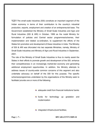 Cluster-wide measures to promote capacity-building and empowerment of the units and their collectives, in addition to all or some of the above-mentioned supports.1.2.2 ORGANISATIONS OF THE MINISTRY<br />The formulation and implementation of the policies and programmes/projects/ schemes is undertaken by the Ministry with the assistance of its attached office and public sector enterprise, namely, the Small Industry Development Organization (SIDO) and the National Small Industries Corporation Ltd (NSIC).<br />Recently, the Government has also set up the National Commission on Enterprises in the Unorganized Sector (NCEUS) to suggest policies and programmes for addressing the wide range of issues affecting the productive potential of the large segment of unorganized micro and small productive units.<br />1.2.3 SMALL INDUSTRY DEVELOPMENT ORGANISATION (SIDO)<br />The Office of the Development Commissioner (Small Scale Industries) [DC (SSI)] is also known as the Small Industry Development Organisation (SIDO). Established in 1954, it is the apex body for assisting the Government in formulating and overseeing the implementation of its policies and programmes/projects/schemes. The SIDO is headed by the Additional Secretary & Development Commissioner (SSI).<br />SIDO provides a comprehensive range of common facilities, technology support services, marketing assistance, entrepreneurial development support, etc., through its network of 30 Small Industries Service Institutes (SISIs), 28 Branch SISIs, 4 Regional Testing Centers (RTCs), 7 Field Testing Stations (FTSs), 2 Small Entrepreneur Promotion and Training Institutes (SEPTIs) and 1 Hand Tool Design Development and Training Centre. The SIDO also has a network of Tool Rooms and Process-cum-Product Development Centers (PPDCs) to provide technology and training support. These institutions are run as autonomous bodies, registered as societies under the Societies Act.<br />Over the last 51 years, the SIDO has served a very useful purpose as a catalyst of growth of the SSI through its vast network of field organisations spread all over the country.<br />1.2.4 NATIONAL SMALL INDUSTRIES CORPORATION LTD. (NSIC)<br />The National Small Industries Corporation Ltd. was established by the Government in 1955 as a public sector company, with a view to promoting, aiding and fostering the growth of SSI in the country, with focus on commercial aspects of their operation. NSIC implements several schemes to help the SSI in the areas of raw material procurement, product marketing, credit rating, acquisition of technologies, adoption of improved management practices, etc., through its 8 Regional Offices, 17 Branch Offices, 5 National Technical Services Centres,2 Off-shore Offices, 2 Software Technology Parks and 3 Technical Services Extension Centers, spread practically all over the country. <br />The Corporation, an ISO: 9001-2000 Company has also set up a number of turnkey projects in many developing countries.<br />1.2.5 SMALL SCALE INDUSTRIES BOARD<br />The range of developmental and advocacy work undertaken by the Ministry involves active participation of and consultations with several Departments/Ministries and organisations of the Central/State Governments as well as the associations of the SSI. To facilitate consultation, coordination and <br />inter institutional linkages, the Small Scale Industries Board has been constituted. It is an apex advisory body to render advice to the Government on all issues pertaining to the SSI.<br />The Minister–in-charge of the Ministry is the Chairman of this Board which includes, among others, Industry Ministers of States,\some Members of Parliament, Secretaries of various Departments of the Government of India, representatives of financial institutions and public sector undertakings in the field and of important associations of SSI at the national, State and other levels.<br />1.3 SMALL INDUSTRY DEVELOPMENT<br />ORGANISATION (SIDO)<br />1.3.1 ROLE AND FUNCTIONS<br />The Office of the Development Commissioner (Small Scale Industries) headed by the Development Commissioner, is an apex body for assisting the Government in formulating, coordinating, implementing and monitoring policies and programmes for promotion and development of the SSI in the country. It provides a comprehensive range of facilities and services to the SSI through a network of 30 Small Industries Service Institutes (SISIs), 28 Branch SISIs, 4 Regional Testing Centers (RTCs), 7 Field Testing<br />Stations (FTSs), 1 Hand Tool Design Development and Training Centre and 2 Small Entrepreneur Promotion and Training Institutes (SEPTIs).<br />With a view to facilitating transfer of technology for technological up gradation of the SSI, Technology Resource Centers (TRC) have been set up in all the 30 SISIs. These Centers identify appropriate technologies and work with the SSI to assist them in acquiring them. With increasing emphasis on cluster based<br />1.3.2 SMALL INDUSTRY DEVELOPMENT ORGANISATION (SIDO)<br />Development of the SSI, the TRCs have started concentrating on clusters of small industries for delivery of appropriate technology related services.<br />Besides, there are 18 autonomous bodies operating with the SIDO, which offer to the SSI an array of services in product<br />Design, tooling, research and human resource development, marketing, etc. These autonomous institutions include 10 Tool Rooms located at Hyderabad, Bhubaneswar, Kolkata, Jamshedpur, Aurangabad, Indore, Ahmadabad, Ludhiana, Jalandhar and Guwahati; two Central Footwear Training Institutes at Agra and Chennai; two Product-cum-Process Development Centers at Agra and Meerut; one Fragrance & Flavors Development Centre at Kanauji, one Centre for Development of Glass Industry at Firozabad, one Institute for Design of Electrical Measuring Instruments at Mumbai and one Electronic Service and Training Centre at Ramnagar.<br />1.3.3 The major activities of SIDO include the following:<br />Advising the Government in formulation of policies and programmes/projects/schemes for the promotion and development of the SSI.