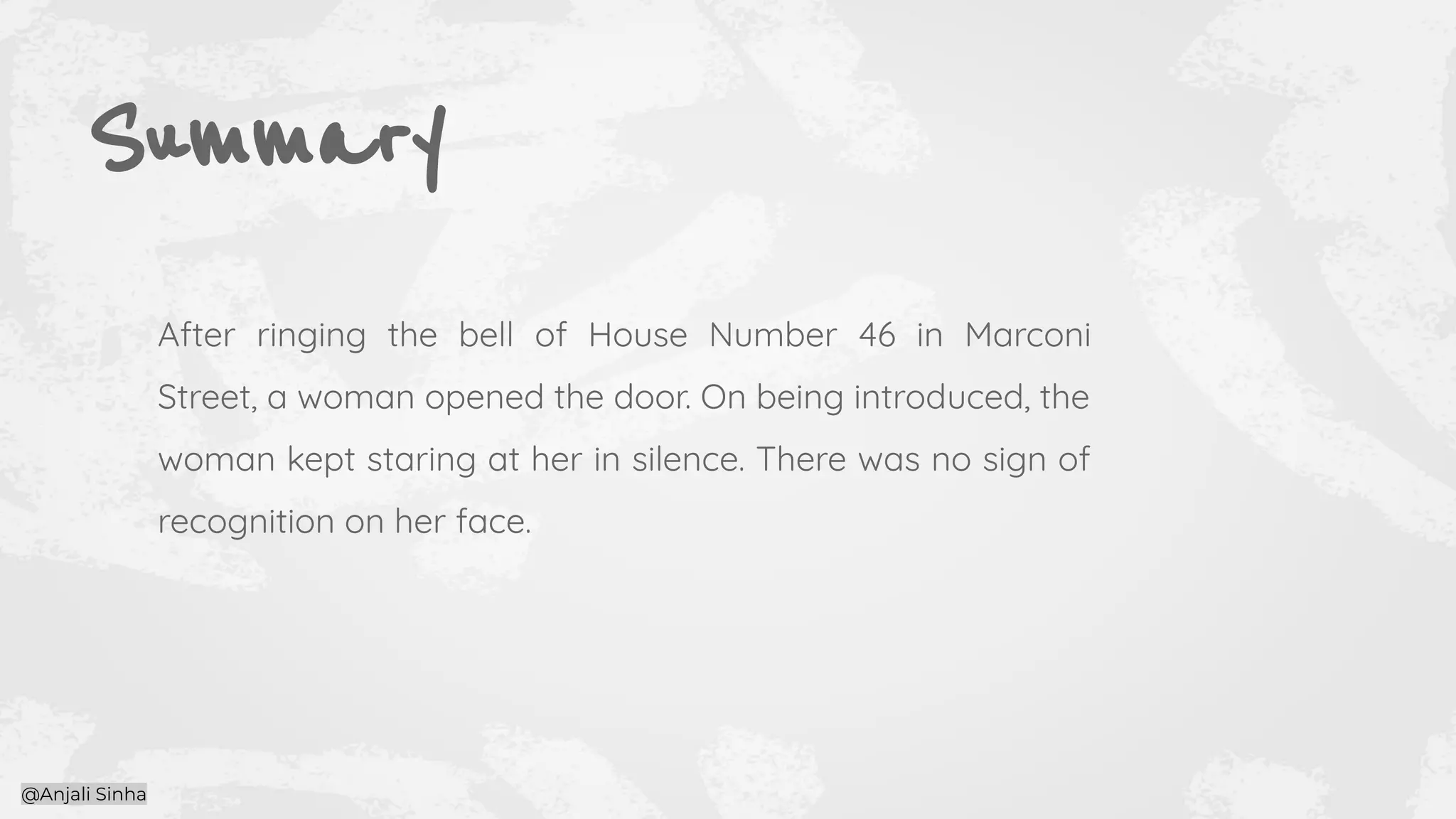 Summary
After ringing the bell of House Number 46 in Marconi
Street, a woman opened the door. On being introduced, the
woman kept staring at her in silence. There was no sign of
recognition on her face.
@Anjali Sinha
 