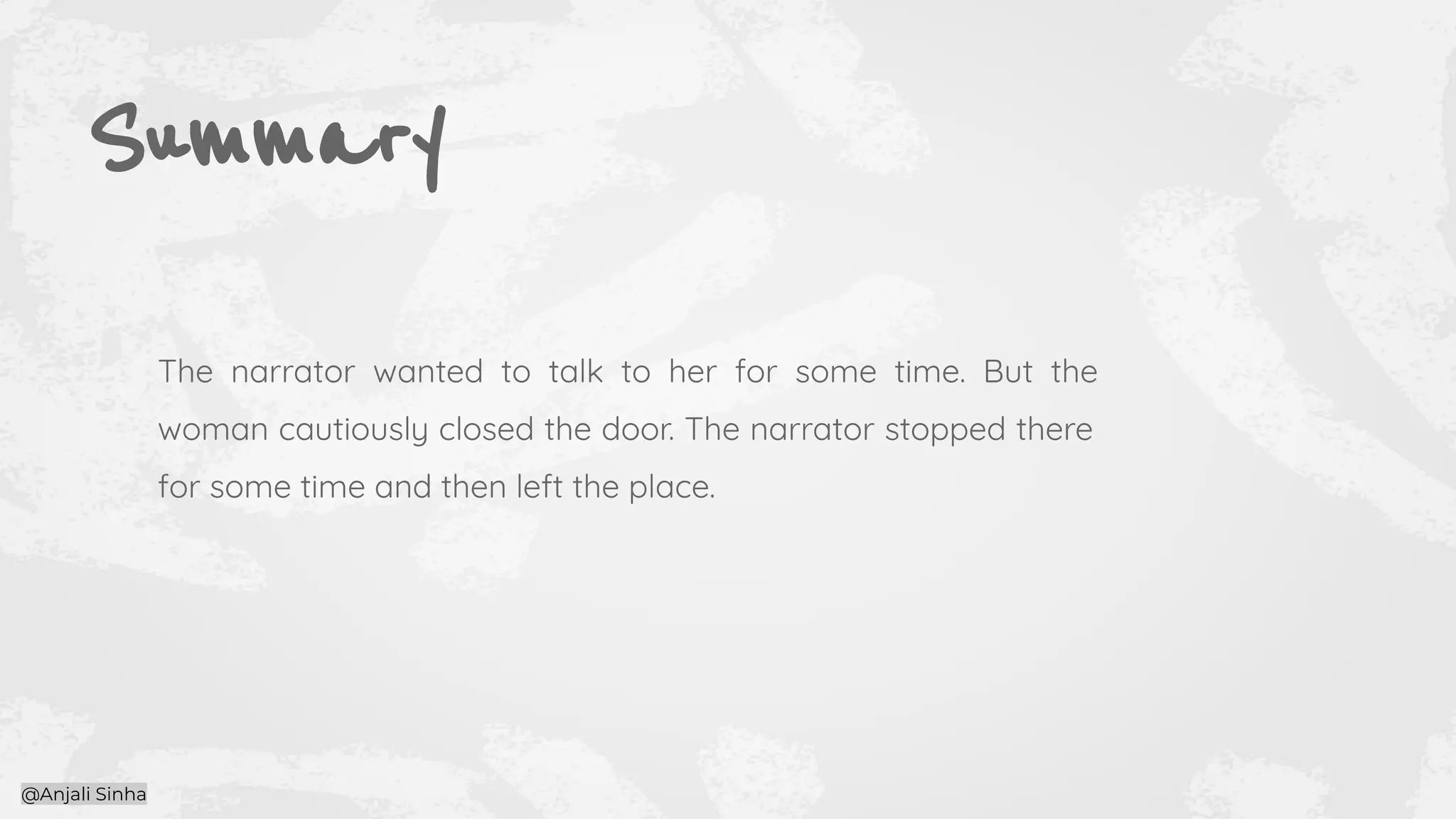 Summary
The narrator wanted to talk to her for some time. But the
woman cautiously closed the door. The narrator stopped there
for some time and then left the place.
@Anjali Sinha
 