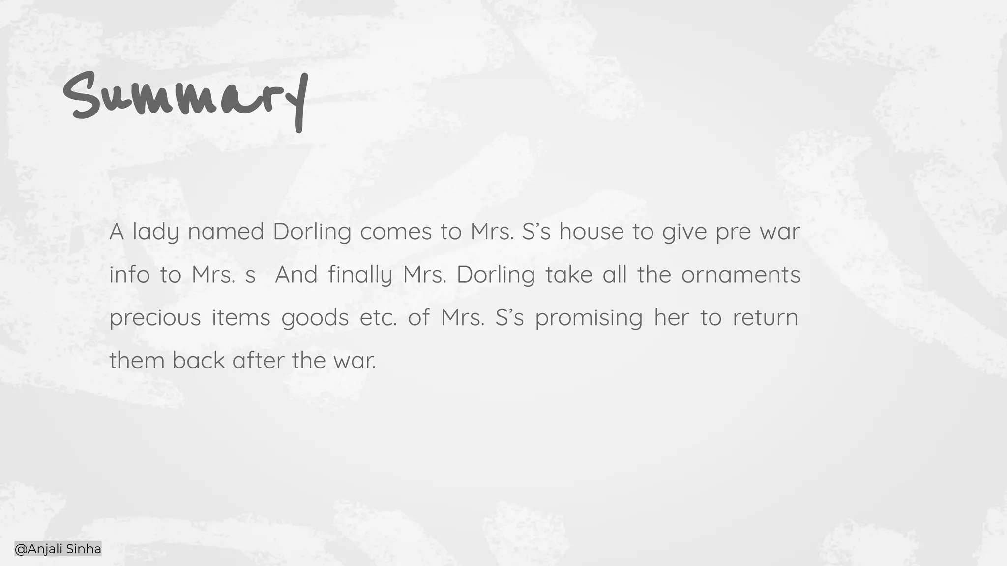 Summary
A lady named Dorling comes to Mrs. S’s house to give pre war
info to Mrs. s And ﬁnally Mrs. Dorling take all the ornaments
precious items goods etc. of Mrs. S’s promising her to return
them back after the war.
@Anjali Sinha
 