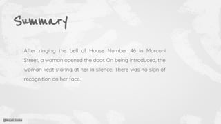 Summary
After ringing the bell of House Number 46 in Marconi
Street, a woman opened the door. On being introduced, the
woman kept staring at her in silence. There was no sign of
recognition on her face.
@Anjali Sinha
 