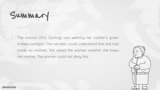Summary
The woman (Mrs. Dorling) was wearing her mother’s green
knitted cardigan. The narrator could understand that she had
made no mistake. She asked the woman whether she knew
her mother. The woman could not deny this.
@Anjali Sinha
 