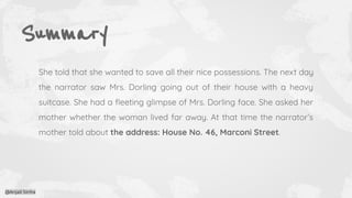 Summary
She told that she wanted to save all their nice possessions. The next day
the narrator saw Mrs. Dorling going out of their house with a heavy
suitcase. She had a ﬂeeting glimpse of Mrs. Dorling face. She asked her
mother whether the woman lived far away. At that time the narrator’s
mother told about the address: House No. 46, Marconi Street.
@Anjali Sinha
 