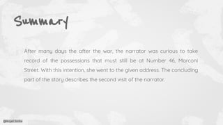 Summary
After many days the after the war, the narrator was curious to take
record of the possessions that must still be at Number 46, Marconi
Street. With this intention, she went to the given address. The concluding
part of the story describes the second visit of the narrator.
@Anjali Sinha
 
