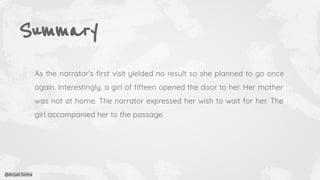 Summary
As the narrator’s ﬁrst visit yielded no result so she planned to go once
again. Interestingly, a girl of ﬁfteen opened the door to her. Her mother
was not at home. The narrator expressed her wish to wait for her. The
girl accompanied her to the passage.
@Anjali Sinha
 