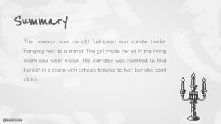 Summary
The narrator saw an old fashioned iron candle holder
hanging next to a mirror. The girl made her sit in the living
room and went inside. The narrator was horriﬁed to ﬁnd
herself in a room with articles familiar to her, but she can’t
claim.
@Anjali Sinha
 