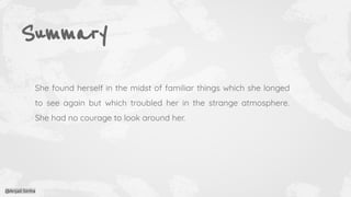 Summary
She found herself in the midst of familiar things which she longed
to see again but which troubled her in the strange atmosphere.
She had no courage to look around her.
@Anjali Sinha
 
