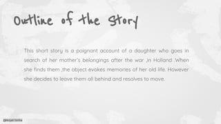Outline of the Story
This short story is a poignant account of a daughter who goes in
search of her mother’s belongings after the war ,in Holland .When
she ﬁnds them ,the object evokes memories of her old life. However
she decides to leave them all behind and resolves to move.
@Anjali Sinha
 