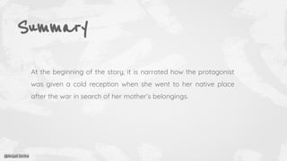 Summary
At the beginning of the story, it is narrated how the protagonist
was given a cold reception when she went to her native place
after the war in search of her mother’s belongings.
@Anjali Sinha
 