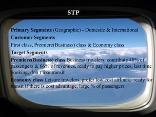 STP
Primary Segments (Geographic) - Domestic & International
Customer Segments
First class, Premiere(Business) class & Economy class
Target Segments
Premiere(Business) class Business travelers, contribute 48% of
passengers & 66% of revenues, ready to pay higher prices, last time
booking, don’t like transit
Economy class Leisure travelers, prefer low cost airlines, ready for
transit if there is cost advantage, large % of passengers
 