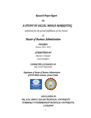 1
Research Project Report
On
A STUDY OF SOCIAL MEDIA MARKETING
Submitted for the partial fulfillment of the Award
Of
Master of Business Administration
DEGREE
(Session :2022- 2023)
SUBMITTED BY
PRINCE VERMA
2102720700047
UNDER THE GUIDANCE OF
MR. NITIN TRIPATHI
Department of Master of Business Administration
GNIOT-MBA Institute, Greater Noida
AFFILIATED TO
DR. A.P.J. ABDUL KALAM TECHNICAL UNIVERSITY
(FORMERLY UTTARPRADESH TECHNICAL UNIVERSITY),
LUCKNOW
 