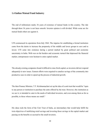 10
1.4 Indian Mutual Fund Industry
The end of millennium marks 36 years of existence of mutual funds in this country. The ride
through these 36 years is not been smooth. Investor opinion is still divided. While some are for
mutual funds others are against it.
UTI commenced its operations from July 1964 .The impetus for establishing a formal institution
came from the desire to increase the propensity of the middle and lower groups to save and to
invest. UTI came into existence during a period marked by great political and economic
uncertainty in India. With war on the borders and economic turmoil that depressed the financial
market, entrepreneurs were hesitant to enter capital market.
The already existing companies found it difficult to raise fresh capital, as investors did not respond
adequately to new issues. Earnest efforts were required to canalize savings of the community into
productive uses in order to speed up the process of industrial growth.
The then Finance Minister, T.T. Krishnamachari set up the idea of a unit trust that would be "open
to any person or institution to purchase the units offered by the trust. However, this institution as
we see it, is intended to cater to the needs of individual investors, and even among them as far as
possible, to those whose means are small."
His ideas took the form of the Unit Trust of India, an intermediary that would help fulfill the
twin objectives of mobilizing retail savings and investing those savings in the capital market and
passing on the benefits so accrued to the small investors.
 