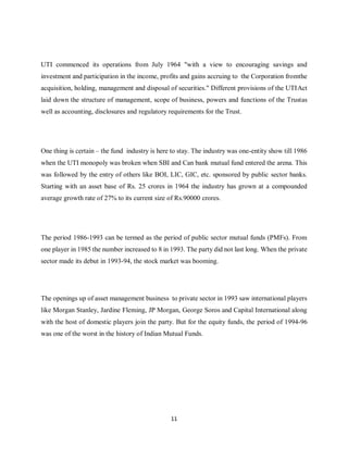 11
UTI commenced its operations from July 1964 "with a view to encouraging savings and
investment and participation in the income, profits and gains accruing to the Corporation fromthe
acquisition, holding, management and disposal of securities." Different provisions of the UTIAct
laid down the structure of management, scope of business, powers and functions of the Trustas
well as accounting, disclosures and regulatory requirements for the Trust.
One thing is certain – the fund industry is here to stay. The industry was one-entity show till 1986
when the UTI monopoly was broken when SBI and Can bank mutual fund entered the arena. This
was followed by the entry of others like BOI, LIC, GIC, etc. sponsored by public sector banks.
Starting with an asset base of Rs. 25 crores in 1964 the industry has grown at a compounded
average growth rate of 27% to its current size of Rs.90000 crores.
The period 1986-1993 can be termed as the period of public sector mutual funds (PMFs). From
one player in 1985 the number increased to 8 in 1993. The party did not last long. When the private
sector made its debut in 1993-94, the stock market was booming.
The openings up of asset management business to private sector in 1993 saw international players
like Morgan Stanley, Jardine Fleming, JP Morgan, George Soros and Capital International along
with the host of domestic players join the party. But for the equity funds, the period of 1994-96
was one of the worst in the history of Indian Mutual Funds.
 