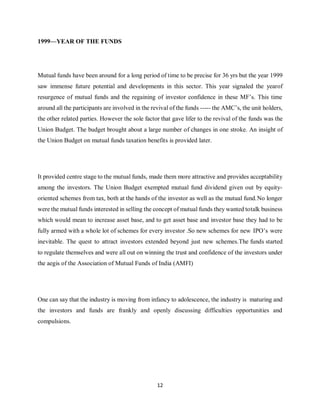 12
1999—YEAR OF THE FUNDS
Mutual funds have been around for a long period of time to be precise for 36 yrs but the year 1999
saw immense future potential and developments in this sector. This year signaled the yearof
resurgence of mutual funds and the regaining of investor confidence in these MF’s. This time
around all the participants are involved in the revival of the funds ----- the AMC’s, the unit holders,
the other related parties. However the sole factor that gave lifer to the revival of the funds was the
Union Budget. The budget brought about a large number of changes in one stroke. An insight of
the Union Budget on mutual funds taxation benefits is provided later.
It provided centre stage to the mutual funds, made them more attractive and provides acceptability
among the investors. The Union Budget exempted mutual fund dividend given out by equity-
oriented schemes from tax, both at the hands of the investor as well as the mutual fund.No longer
were the mutual funds interested in selling the concept of mutual funds they wanted totalk business
which would mean to increase asset base, and to get asset base and investor base they had to be
fully armed with a whole lot of schemes for every investor .So new schemes for new IPO’s were
inevitable. The quest to attract investors extended beyond just new schemes.The funds started
to regulate themselves and were all out on winning the trust and confidence of the investors under
the aegis of the Association of Mutual Funds of India (AMFI)
One can say that the industry is moving from infancy to adolescence, the industry is maturing and
the investors and funds are frankly and openly discussing difficulties opportunities and
compulsions.
 