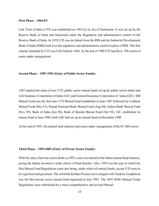 13
First Phase – 1964-87:
Unit Trust of India (UTI) was established on 1963 by an Act of Parliament. It was set up by the
Reserve Bank of India and functioned under the Regulatory and administrative control of the
Reserve Bank of India. In 1978 UTI was de-linked from the RBI and the Industrial Development
Bank of India (IDBI) took over the regulatory and administrative control in place of RBI. The first
scheme launched by UTI was Unit Scheme 1964. At the end of 1988 UTI had Rs.6, 700 crores of
assets under management.
Second Phase – 1987-1993 (Entry of Public Sector Funds):
1987 marked the entry of non- UTI, public sector mutual funds set up by public sector banks and
Life Insurance Corporation of India (LIC) and General Insurance Corporation of India (GIC). SBI
Mutual Fund was the first non- UTI Mutual Fund established in June 1987 followed by Canbank
Mutual Fund (Dec 87), Punjab National Bank Mutual Fund (Aug 89), Indian Bank Mutual Fund
(Nov 89), Bank of India (Jun 90), Bank of Baroda Mutual Fund (Oct 92). LIC established its
mutual fund in June 1989 while GIC had set up its mutual fund in December 1990
At the end of 1993, the mutual fund industry had assets under management of Rs.47, 004 crores.
Third Phase – 1993-2003 (Entry of Private Sector Funds):
With the entry of private sector funds in 1993, a new era started in the Indian mutual fund industry,
giving the Indian investors a wider choice of fund families. Also, 1993 was the year in which the
first Mutual Fund Regulations came into being, under which all mutual funds, except UTI were to
be registered and governed. The erstwhile Kothari Pioneer (now merged with Franklin Templeton)
was the first private sector mutual fund registered in July 1993. The 1993 SEBI (Mutual Fund)
Regulations were substituted by a more comprehensive and revised Mutual
 