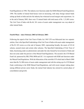 14
Fund Regulations in 1996. The industry now functions under the SEBI (Mutual Fund) Regulations
1996. The number of mutual fund houses went on increasing, with many foreign mutual funds
setting up funds in India and also the industry has witnessed several mergers and acquisitions. As
at the end of January 2003, there were 33 mutual funds with total assets of Rs. 1,21,805 crores.
The Unit Trust of India with Rs.44, 541 crores of assets under management was way ahead of
other mutual funds.
Fourth Phase – since February 2003 in February 2003:
Following the repeal of the Unit Trust of India Act 1963 UTI was bifurcated into two separate
entities. One is the Specified Undertaking of the Unit Trust of India with assets under management
of Rs.29, 835 crores as at the end of January 2003, representing broadly, the assets of US 64
scheme, assured return and certain other schemes. The Specified Undertaking of Unit Trust of
India, functioning under an administrator and under the rules framed by Government of India and
does not come under the purview of the Mutual Fund Regulations. The second is the UTI Mutual
Fund Ltd, sponsored by SBI, PNB, BOB and LIC. It is registered with SEBI and functions under
the Mutual Fund Regulations. With the bifurcation of the erstwhile UTI which had in March 2000
more than Rs.76, 000 crores of assets under management and with the setting up of a UTI Mutual
Fund, conforming to the SEBI Mutual Fund Regulations, and with recent mergers taking place
among different private sector funds, the mutual fund industry has entered its current phase of
consolidation and growth.
 