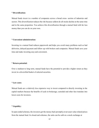 17
° Diversification:
Mutual funds invest in a number of companies across a broad cross- section of industries and
sectors. This diversification reduces the risk because seldom do all stocks decline at the same time
and in the same proportion. You achieve this diversification through a mutual fund with far less
money than you can do on your own.
° Convenient administration:
Investing in a mutual fund reduces paperwork and helps you avoid many problems such as bad
deliveries, delayed payment and follow up with brokers and companies. Mutual funds save your
time and make investing easy and convenient.
° Return potential:
Over a medium to long term, mutual funds have the potential to provide a higher return as they
invest in a diversified basket of selected securities.
° Low costs:
Mutual funds are a relatively less expensive way to invest compared to directly investing in the
capital markets because the benefits of scale in brokerage, custodial and other fees translate into
lower costs for investors.
° Liquidity:
In open ended schemes, the investors get the money back promptly at net asset value related prices
from the mutual fund. In closed end schemes, the units can be sold on a stock exchange at
 