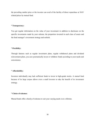 18
the prevailing market price or the investor can avail of the facility of direct repurchase at NAV
related prices by mutual fund.
° Transparency:
You get regular information on the value of your investment in addition to disclosure on the
specific investments made by your scheme, the proportion invested in each class of assets and
the fund manager’s investment strategy and outlook.
° Flexibility:
Through features such as regular investment plans, regular withdrawal plans and dividend
reinvestment plans, you can systematically invest or withdraw funds according to your needs and
convenience.
° Affordability:
Investors individually may lack sufficient funds to invest in high-grade stocks. A mutual fund
because of its large corpus allows even a small investor to take the benefit of its investment
strategy.
° Choice of schemes:
Mutual funds offer a family of schemes to suit your varying needs over a lifetime.
 