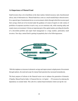 19
1.6 Importance of Mutual Fund
Small investors face a lot of problems in the share market, limited resources, lack of professional
advice, lack of information etc. Mutual funds have come as a much needed help to theseinvestors.
It is a special type of institutional device or an investment vehicle through which the investors pool
their savings which are to be invested under the guidance of a team of experts in wide variety of
portfolios of corporate securities in such a way, so as to minimize risk, while ensuring safety and
steady return on investment. It forms an important part of the capital market, providing the benefits
of a diversified portfolio and expert fund management to a large number, particularly small
investors. Now days, mutual fund is gaining its popularity due to the followingreasons.
With the emphasis on increase in domestic savings and improvement in deployment of investment
through markets, the need and scope for mutual fund operation has increased tremendously.
The basic purpose of reforms in the financial sector was to enhance the generation of domestic
(Tripathy, Mutual Fund in India: A Financial Service in Capital . . . 87) resources by reducing the
dependence on outside funds. This calls for a market based institution which can tap the vast
 