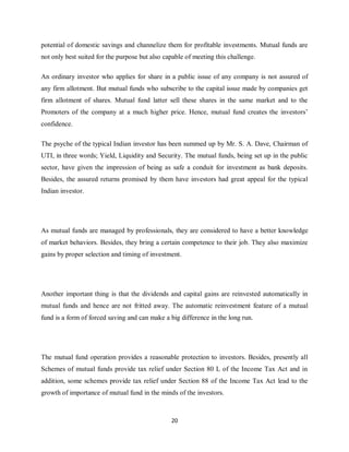 20
potential of domestic savings and channelize them for profitable investments. Mutual funds are
not only best suited for the purpose but also capable of meeting this challenge.
An ordinary investor who applies for share in a public issue of any company is not assured of
any firm allotment. But mutual funds who subscribe to the capital issue made by companies get
firm allotment of shares. Mutual fund latter sell these shares in the same market and to the
Promoters of the company at a much higher price. Hence, mutual fund creates the investors’
confidence.
The psyche of the typical Indian investor has been summed up by Mr. S. A. Dave, Chairman of
UTI, in three words; Yield, Liquidity and Security. The mutual funds, being set up in the public
sector, have given the impression of being as safe a conduit for investment as bank deposits.
Besides, the assured returns promised by them have investors had great appeal for the typical
Indian investor.
As mutual funds are managed by professionals, they are considered to have a better knowledge
of market behaviors. Besides, they bring a certain competence to their job. They also maximize
gains by proper selection and timing of investment.
Another important thing is that the dividends and capital gains are reinvested automatically in
mutual funds and hence are not fritted away. The automatic reinvestment feature of a mutual
fund is a form of forced saving and can make a big difference in the long run.
The mutual fund operation provides a reasonable protection to investors. Besides, presently all
Schemes of mutual funds provide tax relief under Section 80 L of the Income Tax Act and in
addition, some schemes provide tax relief under Section 88 of the Income Tax Act lead to the
growth of importance of mutual fund in the minds of the investors.
 