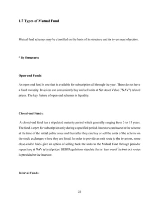 22
1.7 Types of Mutual Fund
Mutual fund schemes may be classified on the basis of its structure and its investment objective.
° By Structure:
Open-end Funds:
An open-end fund is one that is available for subscription all through the year. These do not have
a fixed maturity. Investors can conveniently buy and sell units at Net Asset Value ("NAV") related
prices. The key feature of open-end schemes is liquidity.
Closed-end Funds:
A closed-end fund has a stipulated maturity period which generally ranging from 3 to 15 years.
The fund is open for subscription only during a specified period. Investors can invest in the scheme
at the time of the initial public issue and thereafter they can buy or sell the units of the scheme on
the stock exchanges where they are listed. In order to provide an exit route to the investors, some
close-ended funds give an option of selling back the units to the Mutual Fund through periodic
repurchase at NAV related prices. SEBI Regulations stipulate that at least oneof the two exit routes
is provided to the investor.
Interval Funds:
 