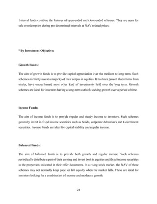 23
Interval funds combine the features of open-ended and close-ended schemes. They are open for
sale or redemption during pre-determined intervals at NAV related prices.
° By Investment Objective:
Growth Funds:
The aim of growth funds is to provide capital appreciation over the medium to long term. Such
schemes normally invest a majority of their corpus in equities. It has been proved that returns from
stocks, have outperformed most other kind of investments held over the long term. Growth
schemes are ideal for investors having a long-term outlook seeking growth over a period of time.
Income Funds:
The aim of income funds is to provide regular and steady income to investors. Such schemes
generally invest in fixed income securities such as bonds, corporate debentures and Government
securities. Income Funds are ideal for capital stability and regular income.
Balanced Funds:
The aim of balanced funds is to provide both growth and regular income. Such schemes
periodically distribute a part of their earning and invest both in equities and fixed income securities
in the proportion indicated in their offer documents. In a rising stock market, the NAV of these
schemes may not normally keep pace, or fall equally when the market falls. These are ideal for
investors looking for a combination of income and moderate growth.
 