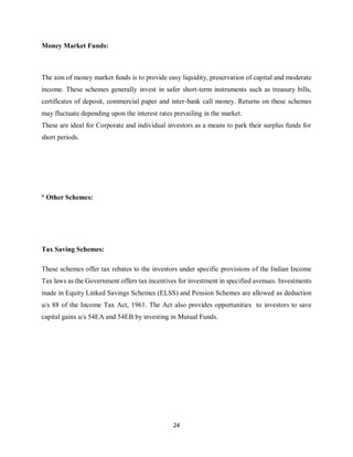 24
Money Market Funds:
The aim of money market funds is to provide easy liquidity, preservation of capital and moderate
income. These schemes generally invest in safer short-term instruments such as treasury bills,
certificates of deposit, commercial paper and inter-bank call money. Returns on these schemes
may fluctuate depending upon the interest rates prevailing in the market.
These are ideal for Corporate and individual investors as a means to park their surplus funds for
short periods.
° Other Schemes:
Tax Saving Schemes:
These schemes offer tax rebates to the investors under specific provisions of the Indian Income
Tax laws as the Government offers tax incentives for investment in specified avenues. Investments
made in Equity Linked Savings Schemes (ELSS) and Pension Schemes are allowed as deduction
u/s 88 of the Income Tax Act, 1961. The Act also provides opportunities to investors to save
capital gains u/s 54EA and 54EB by investing in Mutual Funds.
 