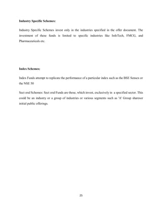 25
Industry Specific Schemes:
Industry Specific Schemes invest only in the industries specified in the offer document. The
investment of these funds is limited to specific industries like InfoTech, FMCG, and
Pharmaceuticals etc.
Index Schemes:
Index Funds attempt to replicate the performance of a particular index such as the BSE Sensex or
the NSE 50
Sect oral Schemes: Sect oral Funds are those, which invest, exclusively in a specified sector. This
could be an industry or a group of industries or various segments such as 'A' Group sharesor
initial public offerings.
 