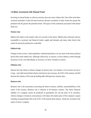 26
1.8 Risk Associated with Mutual Fund
Investing in mutual funds, as with any security, does not come without risk. One of the most basic
economic principles is that risk and reward are directly correlated. In other words, the greater the
potential risk the greater the potential return. The types of risk commonly associated with mutual
funds are:
Market risk:
Market risk relates to the market value of a security in the future. Market prices fluctuate and are
susceptible to economic and financial trends, supply and demand, and many other factors that
cannot be precisely predicted or controlled.
Political risk:
Changes in the tax laws, trade regulations, administrated prices, etc are some of the many political
factors that create market risk. Although collectively, as citizens, we have indirect control through
the power of our vote individually, as investors, we have virtually no control.
Inflation risk:
Interest rate risk relates to futures changes in interest rates. For instance, if an investor invests in
a long – term debt mutual fund scheme and interest rates increase, the NAV of the scheme will fall
because the scheme will be end up holding debt offering lower interest rates.
Business risk:
Business risk is the uncertainty concerning the future existence, stability, and profitability of the
issuer of the security. Business risk is inherent in all business ventures. The future financial
stability of a company cannot be predicted or guaranteed, nor can the price of its securities.
Adverse changes in business circumstances will reduce the market price of the company’s equity
resulting in proportionate fall in the NAV of the mutual fund scheme, which has invested in the
equity of such a company.
 