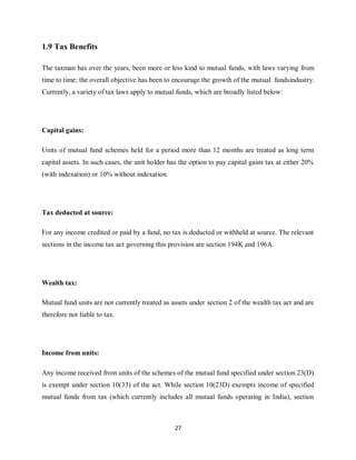 27
1.9 Tax Benefits
The taxman has over the years, been more or less kind to mutual funds, with laws varying from
time to time; the overall objective has been to encourage the growth of the mutual fundsindustry.
Currently, a variety of tax laws apply to mutual funds, which are broadly listed below:
Capital gains:
Units of mutual fund schemes held for a period more than 12 months are treated as long term
capital assets. In such cases, the unit holder has the option to pay capital gains tax at either 20%
(with indexation) or 10% without indexation.
Tax deducted at source:
For any income credited or paid by a fund, no tax is deducted or withheld at source. The relevant
sections in the income tax act governing this provision are section 194K and 196A.
Wealth tax:
Mutual fund units are not currently treated as assets under section 2 of the wealth tax act and are
therefore not liable to tax.
Income from units:
Any income received from units of the schemes of the mutual fund specified under section 23(D)
is exempt under section 10(33) of the act. While section 10(23D) exempts income of specified
mutual funds from tax (which currently includes all mutual funds operating in India), section
 