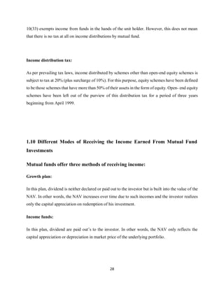 28
10(33) exempts income from funds in the hands of the unit holder. However, this does not mean
that there is no tax at all on income distributions by mutual fund.
Income distribution tax:
As per prevailing tax laws, income distributed by schemes other than open-end equity schemes is
subject to tax at 20% (plus surcharge of 10%). For this purpose, equity schemes have been defined
to be those schemes that have more than 50% of their assets in the form of equity. Open- end equity
schemes have been left out of the purview of this distribution tax for a period of three years
beginning from April 1999.
1.10 Different Modes of Receiving the Income Earned From Mutual Fund
Investments
Mutual funds offer three methods of receiving income:
Growth plan:
In this plan, dividend is neither declared or paid out to the investor but is built into the value of the
NAV. In other words, the NAV increases over time due to such incomes and the investor realizes
only the capital appreciation on redemption of his investment.
Income funds:
In this plan, dividend are paid out’s to the investor. In other words, the NAV only reflects the
capital appreciation or depreciation in market price of the underlying portfolio.
 