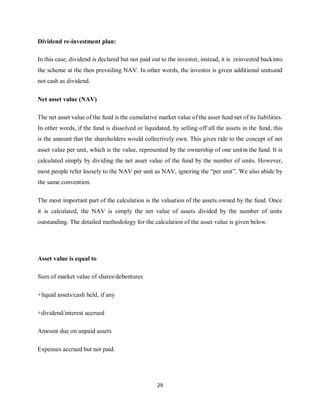 29
Dividend re-investment plan:
In this case, dividend is declared but not paid out to the investor, instead, it is reinvested backinto
the scheme at the then prevailing NAV. In other words, the investor is given additional unitsand
not cash as dividend.
Net asset value (NAV)
The net asset value of the fund is the cumulative market value of the asset fund net of its liabilities.
In other words, if the fund is dissolved or liquidated, by selling off all the assets in the fund, this
is the amount that the shareholders would collectively own. This gives ride to the concept of net
asset value per unit, which is the value, represented by the ownership of one unitin the fund. It is
calculated simply by dividing the net asset value of the fund by the number of units. However,
most people refer loosely to the NAV per unit as NAV, ignoring the “per unit”. We also abide by
the same convention.
The most important part of the calculation is the valuation of the assets owned by the fund. Once
it is calculated, the NAV is simply the net value of assets divided by the number of units
outstanding. The detailed methodology for the calculation of the asset value is given below.
Asset value is equal to
Sum of market value of shares/debentures
+liquid assets/cash held, if any
+dividend/interest accrued
Amount due on unpaid assets
Expenses accrued but not paid.
 