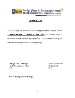 3
CERTIFICATE
This is to certify that the work which is being presented in this report entitled
“A STUDY OF SOCIAL MEDIA MARKETING” is an authentic record of
the student carried out under my supervision. The statements made by the
candidate are correct to the best of my knowledge.
Dr.Raj Kamal Upadhyaya Name of Supervisor:
Head, Department of MBA Designation:
Date: Date:
(Seal of the Department/ College)
 