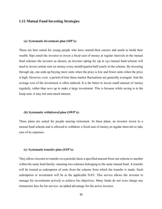 30
1.11 Mutual Fund Investing Strategies
(a) Systematic investment plan (SIP’s):
These are best suited for young people who have started their careers and needs to build their
wealth. Sips entail the investor to invest a fixed sum of money at regular intervals in the mutual
fund schemes the investor as chosen, an investor opting for sip in xyz mutual fund scheme will
need to invest certain sum on money every month/quarter/half yearly in the scheme. By investing
through sip, one ends up buying more units when the price is low and fewer units when the price
is high. However, over a period of time these market fluctuations are generally averaged. And the
average cost of the investment is often reduced. It is far better to invest small amount of money
regularly, rather than save up to make a large investment. This is because while saving is in the
lump sum, it may not earn much interest.
(b) Systematic withdrawal plan (SWP’s):
These plans are suited for people nearing retirement .In these plans, an investor invest in a
mutual fund scheme and is allowed to withdraw a fixed sum of money at regular intervals to take
care of its expenses.
(c) Systematic transfer plan (STP’s):
They allows investor to transfer on a periodic basis a specified amount from one scheme to another
within the same fund family- meaning two schemes belonging to the same mutual fund. A transfer
will be treated as redemption of units from the scheme from which the transfer is made. Such
redemption or investment will be at the applicable NAV. This service allows the investor to
manage his investments actively to achieve his objectives. Many funds do not even charge any
transaction fees for his service- an added advantage for the active investor.
 