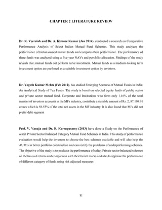 31
CHAPTER 2 LITERATURE REVIEW
Dr. K. Veeraiah and Dr. A. Kishore Kumar (Jan 2014), conducted a research on Comparative
Performance Analysis of Select Indian Mutual Fund Schemes. This study analyzes the
performance of Indian owned mutual funds and compares their performance. The performance of
these funds was analyzed using a five year NAVs and portfolio allocation. Findings of the study
reveals that, mutual funds out perform naïve investment. Mutual funds as a medium-to-long term
investment option are preferred as a suitable investment option by investors.
Dr. Yogesh Kumar Mehta (Feb 2012), has studied Emerging Scenario of Mutual Funds in India:
An Analytical Study of Tax Funds. The study is based on selected equity funds of public sector
and private sector mutual fund. Corporate and Institutions who form only 1.16% of the total
number of investors accounts in the MFs industry, contribute a sizeable amount of Rs. 2, 87,108.01
crores which is 56.55% of the total net assets in the MF industry. It is also found that MFs did not
prefer debt segment
Prof. V. Vanaja and Dr. R. Karrupasamy (2013) have done a Study on the Performance of
select Private Sector Balanced Category Mutual Fund Schemes in India. This study of performance
evaluation would help the investors to choose the best schemes available and will also help the
AUM’s in better portfolio construction and can rectify the problems of underperforming schemes.
The objective of the study is to evaluate the performance of select Private sector balanced schemes
on the basis of returns and comparison with their bench marks and also to appraise the performance
of different category of funds using risk adjusted measures
 