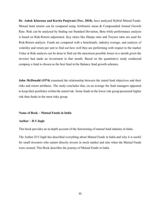 33
Dr. Ashok Khurana and Kavita Panjwani (Nov, 2010), have analyzed Hybrid Mutual Funds.
Mutual fund returns can be compared using Arithmetic mean & Compounded Annual Growth
Rate. Risk can be analyzed by finding out Standard Deviation, Beta while performance analysis
is based on Risk-Return adjustment. Key ratios like Sharpe ratio and Treynor ratio are used for
Risk-Return analysis. Funds are compared with a benchmark, industry average, and analysis of
volatility and return per unit to find out how well they are performing with respect to the market
Value at Risk analysis can be done to find out the maximum possible losses in a month given the
investor had made an investment in that month. Based on the quantitative study conducted
company a fund is chosen as the best fund in the Balance fund growth schemes.
John McDonald (1974) examined the relationship between the stated fund objectives and their
risks and return attributes. The study concludes that, on an average the fund managers appeared
to keep their portfolios within the stated risk. Some funds in the lower risk group possessed higher
risk than funds in the most risky group
Name of Book – Mutual Funds in India
Author – D.V.Ingle
This book provides an in-depth account of the functioning of mutual fund industry in India.
The Author D.V.Ingle has described everything about Mutual Funds in India and why it is useful
for small investors who cannot directly invests in stock market and also when the Mutual Funds
were created. This Book describes the journey of Mutual Funds in India.
 