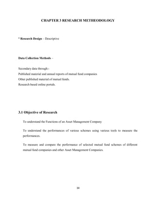 34
CHAPTER 3 RESEARCH METHEODOLOGY
° Research Design – Descriptive
Data Collection Methods –
Secondary data through:-
Published material and annual reports of mutual fund companies
Other published material of mutual funds.
Research based online portals.
3.1 Objective of Research
To understand the Functions of an Asset Management Company
To understand the performances of various schemes using various tools to measure the
performances.
To measure and compare the performance of selected mutual fund schemes of different
mutual fund companies and other Asset Management Companies.
 