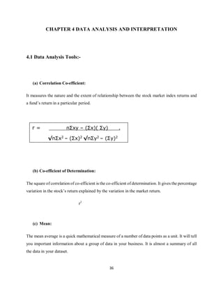 36
CHAPTER 4 DATA ANALYSIS AND INTERPRETATION
4.1 Data Analysis Tools:-
(a) Correlation Co-efficient:
It measures the nature and the extent of relationship between the stock market index returns and
a fund’s return in a particular period.
(b) Co-efficient of Determination:
The square of correlation of co-efficient is the co-efficient of determination. It gives the percentage
variation in the stock’s return explained by the variation in the market return.
r2
(c) Mean:
The mean average is a quick mathematical measure of a number of data points as a unit. It will tell
you important information about a group of data in your business. It is almost a summary of all
the data in your dataset.
r = nΣxy – (Σx)( Σy) .
√nΣx2 – (Σx)2 √nΣy2 – (Σy)2
 