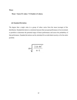 37
Mean:
Mean = Sum of X values / N (Number of values).
(d) Standard Deviation:
The degree that a single value in a group of values varies from the mean (average) of the
distribution. Standard deviation is a statistical measure that uses past performance of an investment
or portfolio to determine the potential range of future performance and assess the probability of
that performance. Standard deviations can be calculated for an individual security or for the entire
portfolio
 