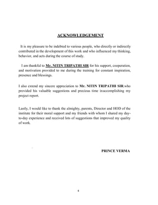 4
ACKNOWLEDGEMENT
It is my pleasure to be indebted to various people, who directly or indirectly
contributed in the development of this work and who influenced my thinking,
behavior, and acts during the course of study.
I am thankful to Mr. NITIN TRIPATHI SIR for his support, cooperation,
and motivation provided to me during the training for constant inspiration,
presence and blessings.
I also extend my sincere appreciation to Mr. NITIN TRIPATHI SIR.who
provided his valuable suggestions and precious time inaccomplishing my
project report.
Lastly, I would like to thank the almighty, parents, Director and HOD of the
institute for their moral support and my friends with whom I shared my day-
to-day experience and received lots of suggestions that improved my quality
of work.
.
PRINCE VERMA
 