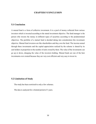 50
CHAPTER 5 CONCLUSION
5.1 Conclusion
A mutual fund is a form of collective investment. It is a pool of money collected from various
investors which is invested according to the stated investment objective. The fund manager is the
person who invests the money in different types of securities according to the predetermined
objectives. The portfolio of a mutual fund is decided taking into consideration this investment
objective. Mutual fund investors are like shareholders and they own the fund. The income earned
through these investments and the capital appreciation realized by the scheme is shared by its
unit holders in proportion to the number of units owned by them. The value of the investments can
go up or down, changing the value of the investors holding. Mutual funds are one of the best
investments ever created because they are very cost efficient and very easy to invest in.
5.2 Limitation of Study
The study has been restricted to only a few schemes.
The data is analyzed for a limited period of 3 years.
 