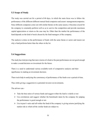 51
5.3 Scope of Study
The study was carried out for a period of 60 days, in which the main focus was to follow the
performance of the different-different mutual fund companies and assent managementcompanies.
Since different companies come out with similar themes in the same season, it becomes crucial for
the company to constantly perform well so as to survive the competition and provide maximum
capital appreciation or return as the case may be. Other than the market the performance of the
fund depends on the kind of stock chosen by the fund managers of the company.
The analysis is done on the performance of funds with the same theme or sector and reason out
why a fund performs better than the others in the lot.
5.4 Suggestions
The study has tried proving that mere returns of a fund or the past performance are not good enough
to make a sound decision on investment for the future.
There is a need to understand various available tools of comparative analysis and their
significance in making an investment decision.
There tools help in analyzing the consistency of performance of the funds over a period of time.
Thus while giving a suggestion to a potential investor on investments.
The advisor can:-
 Take the beta ratios of various funds and suggest wither the fund is volatile or not
 Use correlations and suggest whether the benchmark taken by the company for judging
the performance is good enough or not.
 Use treynor’s ratio and tell wither the fund of the company is giving returns justifying the
market risk to which all the similar funds are subject to.
 